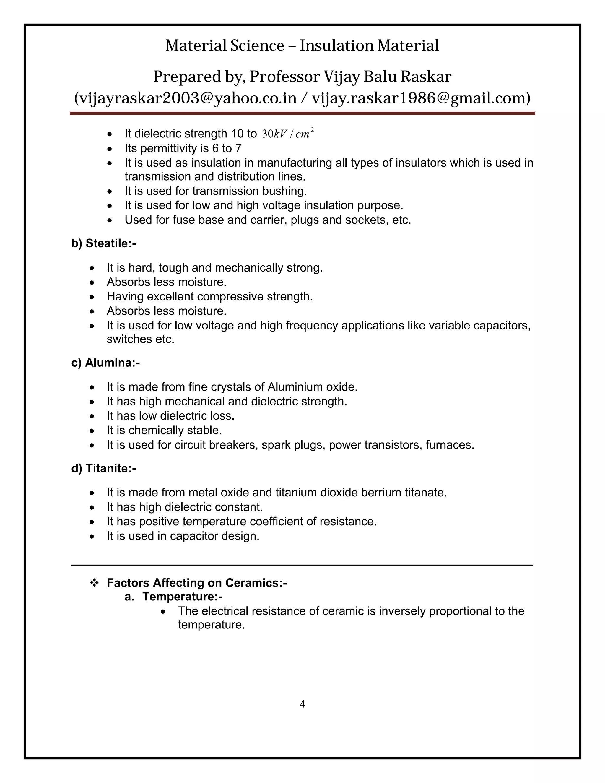 Material Science – Insulation Material
           Prepared by, Professor Vijay Balu Raskar
(vijayraskar2003@yahoo.co.in / vijay.raskar1986@gmail.com)

          It dielectric strength 10 to 30kV / cm 2
          Its permittivity is 6 to 7
          It is used as insulation in manufacturing all types of insulators which is used in
           transmission and distribution lines.
          It is used for transmission bushing.
          It is used for low and high voltage insulation purpose.
          Used for fuse base and carrier, plugs and sockets, etc.
b) Steatile:-

      It is hard, tough and mechanically strong.
      Absorbs less moisture.
      Having excellent compressive strength.
      Absorbs less moisture.
      It is used for low voltage and high frequency applications like variable capacitors,
       switches etc.
c) Alumina:-

      It is made from fine crystals of Aluminium oxide.
      It has high mechanical and dielectric strength.
      It has low dielectric loss.
      It is chemically stable.
      It is used for circuit breakers, spark plugs, power transistors, furnaces.
d) Titanite:-

      It is made from metal oxide and titanium dioxide berrium titanate.
      It has high dielectric constant.
      It has positive temperature coefficient of resistance.
      It is used in capacitor design.
______________________________________________________________________
    Factors Affecting on Ceramics:-
        a. Temperature:-
               The electrical resistance of ceramic is inversely proportional to the
                 temperature.




                                              4
 