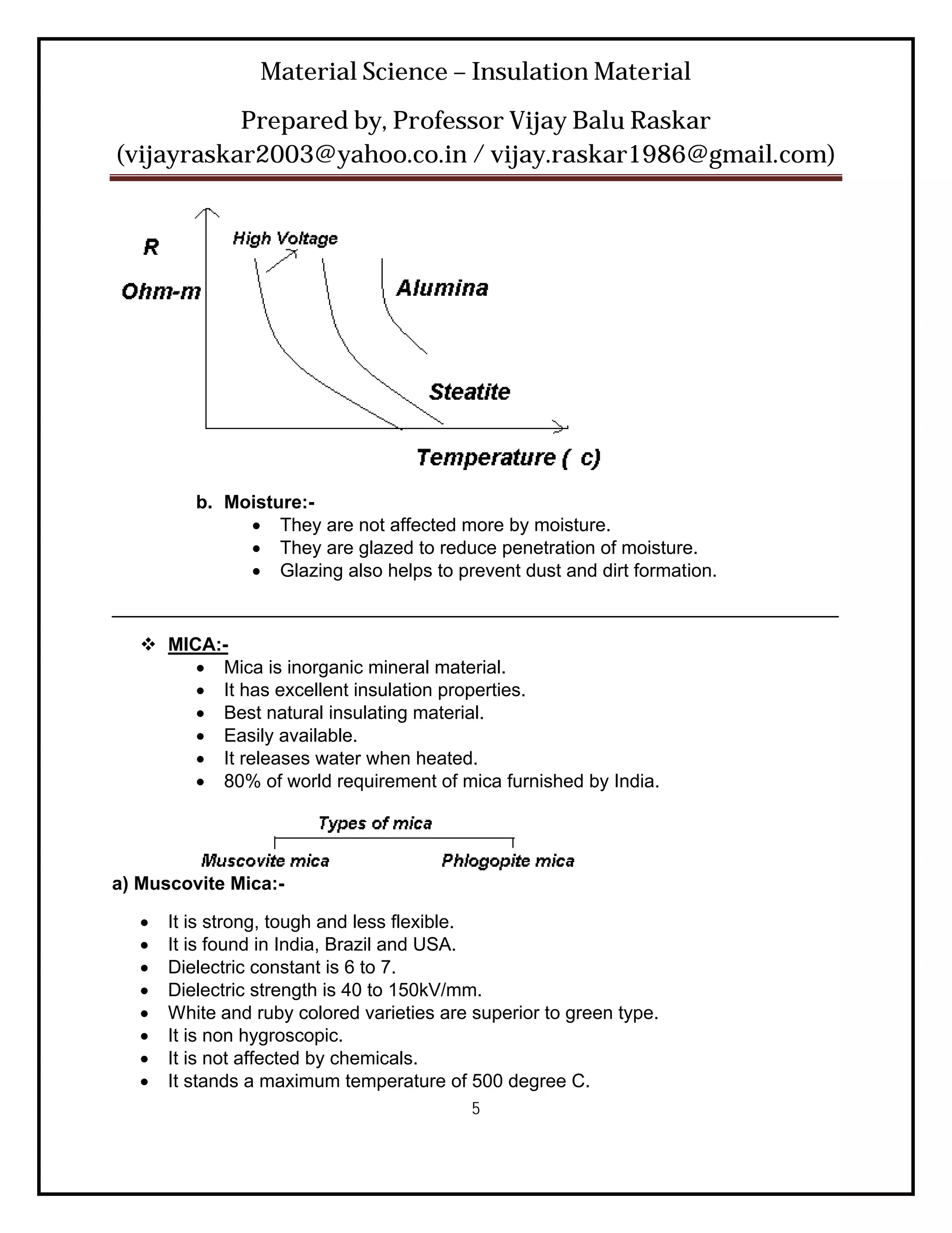Material Science – Insulation Material
           Prepared by, Professor Vijay Balu Raskar
(vijayraskar2003@yahoo.co.in / vijay.raskar1986@gmail.com)




          b. Moisture:-
                They are not affected more by moisture.
                They are glazed to reduce penetration of moisture.
                Glazing also helps to prevent dust and dirt formation.
______________________________________________________________________
    MICA:-
         Mica is inorganic mineral material.
         It has excellent insulation properties.
         Best natural insulating material.
         Easily available.
         It releases water when heated.
         80% of world requirement of mica furnished by India.




a) Muscovite Mica:-

      It is strong, tough and less flexible.
      It is found in India, Brazil and USA.
      Dielectric constant is 6 to 7.
      Dielectric strength is 40 to 150kV/mm.
      White and ruby colored varieties are superior to green type.
      It is non hygroscopic.
      It is not affected by chemicals.
      It stands a maximum temperature of 500 degree C.
                                            5
 