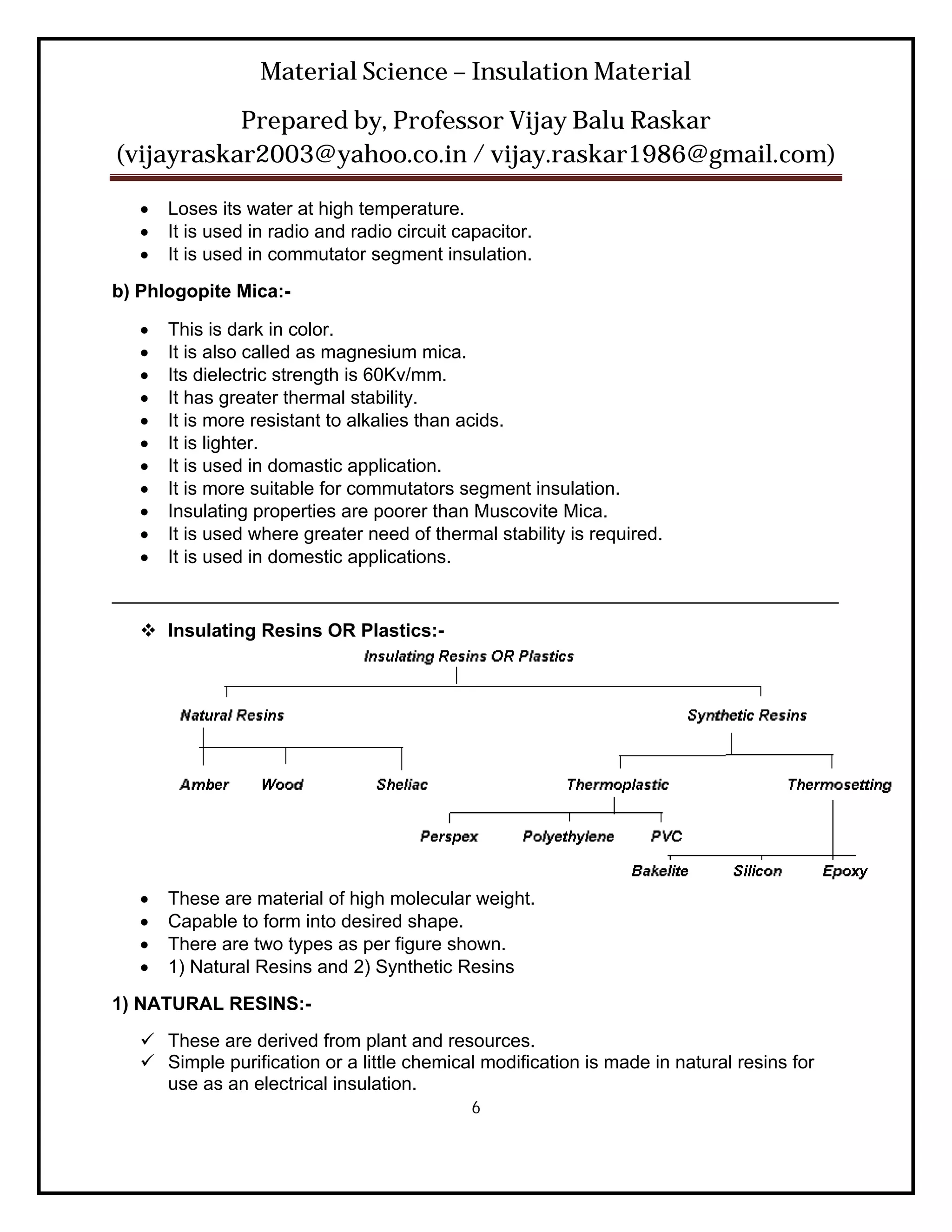 Material Science – Insulation Material
           Prepared by, Professor Vijay Balu Raskar
(vijayraskar2003@yahoo.co.in / vijay.raskar1986@gmail.com)

      Loses its water at high temperature.
      It is used in radio and radio circuit capacitor.
      It is used in commutator segment insulation.
b) Phlogopite Mica:-

      This is dark in color.
      It is also called as magnesium mica.
      Its dielectric strength is 60Kv/mm.
      It has greater thermal stability.
      It is more resistant to alkalies than acids.
      It is lighter.
      It is used in domastic application.
      It is more suitable for commutators segment insulation.
      Insulating properties are poorer than Muscovite Mica.
      It is used where greater need of thermal stability is required.
      It is used in domestic applications.
______________________________________________________________________
    Insulating Resins OR Plastics:-




      These are material of high molecular weight.
      Capable to form into desired shape.
      There are two types as per figure shown.
      1) Natural Resins and 2) Synthetic Resins
1) NATURAL RESINS:-
    These are derived from plant and resources.
    Simple purification or a little chemical modification is made in natural resins for
     use as an electrical insulation.
                                               6
 