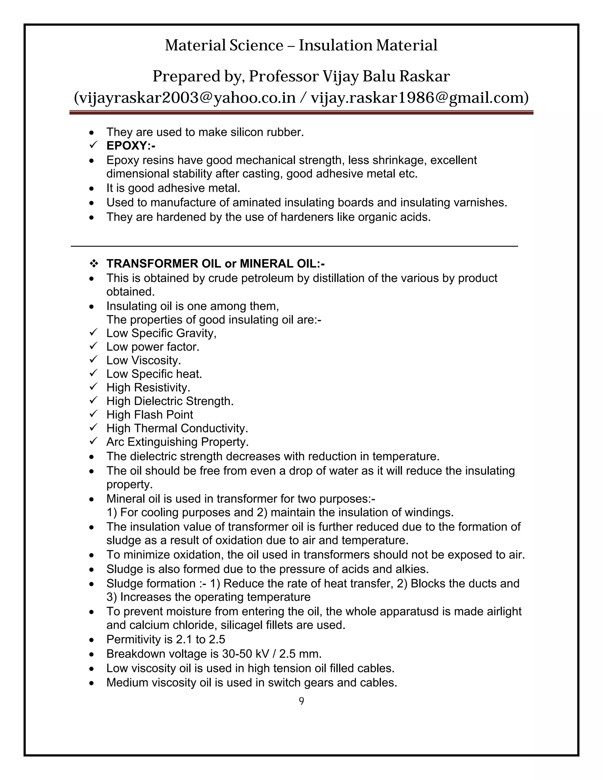 Material Science – Insulation Material
           Prepared by, Professor Vijay Balu Raskar
(vijayraskar2003@yahoo.co.in / vijay.raskar1986@gmail.com)

   They are used to make silicon rubber.
   EPOXY:-
   Epoxy resins have good mechanical strength, less shrinkage, excellent
    dimensional stability after casting, good adhesive metal etc.
   It is good adhesive metal.
   Used to manufacture of aminated insulating boards and insulating varnishes.
   They are hardened by the use of hardeners like organic acids.
____________________________________________________________________
   TRANSFORMER OIL or MINERAL OIL:-
   This is obtained by crude petroleum by distillation of the various by product
    obtained.
   Insulating oil is one among them,
    The properties of good insulating oil are:-
   Low Specific Gravity,
   Low power factor.
   Low Viscosity.
   Low Specific heat.
   High Resistivity.
   High Dielectric Strength.
   High Flash Point
   High Thermal Conductivity.
   Arc Extinguishing Property.
   The dielectric strength decreases with reduction in temperature.
   The oil should be free from even a drop of water as it will reduce the insulating
    property.
   Mineral oil is used in transformer for two purposes:-
    1) For cooling purposes and 2) maintain the insulation of windings.
   The insulation value of transformer oil is further reduced due to the formation of
    sludge as a result of oxidation due to air and temperature.
   To minimize oxidation, the oil used in transformers should not be exposed to air.
   Sludge is also formed due to the pressure of acids and alkies.
   Sludge formation :- 1) Reduce the rate of heat transfer, 2) Blocks the ducts and
    3) Increases the operating temperature
   To prevent moisture from entering the oil, the whole apparatusd is made airlight
    and calcium chloride, silicagel fillets are used.
   Permitivity is 2.1 to 2.5
   Breakdown voltage is 30-50 kV / 2.5 mm.
   Low viscosity oil is used in high tension oil filled cables.
   Medium viscosity oil is used in switch gears and cables.
                                          9
 