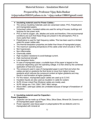 Material Science – Insulation Material
           Prepared by, Professor Vijay Balu Raskar
(vijayraskar2003@yahoo.co.in / vijay.raskar1986@gmail.com)

______________________________________________________________________
    Insulating material used for Power Cables:-
    The various insulating materials used are vulcanised rubber, PVC, Polyethylene
     and impregnated papers.
    Vulcanised rubber, insulated cables are used for wiring of houses, buildings and
     factories for low power work.
    PVC is inert to oxygen, oils, alkalies and acids and therefore, if the environmental
     conditions are such that these things are present in the atmosphere, PVC is
     more useful than rubber.
    Polyethylene is used for high frequency cables. This has been used to a limited
     extent for power cables also.
    The thermal dissipation properties are better than those of impregnated proper.
    The maximum operating temperature of this cable under short circuits is 100°C.
    Non hygroscopic.
    Non inflammable.
    Chemically stable.
    High insulation resistance to avoid leakage current.
    High mechanical strength.
    Low dissipation factor.
    In case of impregnated paper, a suitable layer of the paper is lapped on the
     conductor depending upon the operating voltage. It is then dried by the combined
     application of heat and vacuum.
    The compound used in case of impregnated paper is semi fluid and when the
     cables are laid on gradients the fluid tends to move from higher to lower
     gradients which reduces the compound content at higher gradients and may
     result in void formation at higher gradients.
    For this reason, impregnated paper cables are used up to 3.3 kV.
    Insulation liquids are also used as insulation in cable for coolant.
    XLPE (Cross Linked Poly Ethylene) cables are mostly used.
    XLPE ratings are 11kV, 22kV, 33kV, 66kV ratings.
    Above 66kV, solid type cables are unreliable because of danger of breakdown of
     insulation.
______________________________________________________________________

   Insulating material used for Capacitor:-
Power Capacitors:-
   Capacitor can be made up of Paper, Mica, Silica Glass, Mineral Oil, Ceramic and
     oil impregnated paper capacitor.
   Power capacitor uses tissue paper or polypropelene film as dielectric and it is
     impregnated with mineral oil.
                                           12
 