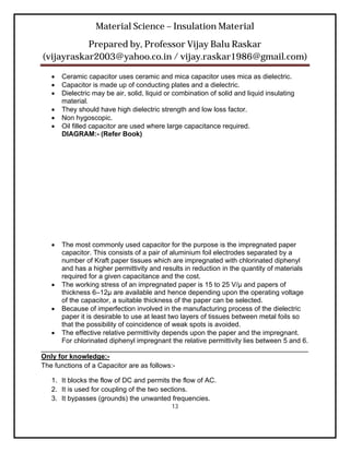 Material Science – Insulation Material
           Prepared by, Professor Vijay Balu Raskar
(vijayraskar2003@yahoo.co.in / vijay.raskar1986@gmail.com)

      Ceramic capacitor uses ceramic and mica capacitor uses mica as dielectric.
      Capacitor is made up of conducting plates and a dielectric.
      Dielectric may be air, solid, liquid or combination of solid and liquid insulating
       material.
      They should have high dielectric strength and low loss factor.
      Non hygoscopic.
      Oil filled capacitor are used where large capacitance required.
       DIAGRAM:- (Refer Book)




     The most commonly used capacitor for the purpose is the impregnated paper
      capacitor. This consists of a pair of aluminium foil electrodes separated by a
      number of Kraft paper tissues which are impregnated with chlorinated diphenyl
      and has a higher permittivity and results in reduction in the quantity of materials
      required for a given capacitance and the cost.
    The working stress of an impregnated paper is 15 to 25 V/μ and papers of
      thickness 6–12μ are available and hence depending upon the operating voltage
      of the capacitor, a suitable thickness of the paper can be selected.
    Because of imperfection involved in the manufacturing process of the dielectric
      paper it is desirable to use at least two layers of tissues between metal foils so
      that the possibility of coincidence of weak spots is avoided.
    The effective relative permittivity depends upon the paper and the impregnant.
      For chlorinated diphenyl impregnant the relative permittivity lies between 5 and 6.
______________________________________________________________________
Only for knowledge:-
The functions of a Capacitor are as follows:-

   1. It blocks the flow of DC and permits the flow of AC.
   2. It is used for coupling of the two sections.
   3. It bypasses (grounds) the unwanted frequencies.
                                             13
 