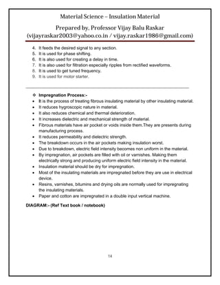 Material Science – Insulation Material
           Prepared by, Professor Vijay Balu Raskar
(vijayraskar2003@yahoo.co.in / vijay.raskar1986@gmail.com)

  4.   It feeds the desired signal to any section.
  5.   It is used for phase shifting.
  6.   It is also used for creating a delay in time.
  7.   It is also used for filtration especially ripples from rectified waveforms.
  8.   It is used to get tuned frequency.
  9.   It is used for motor starter.

____________________________________________________________________

      Impregnation Process:-
      It is the process of treating fibrous insulating material by other insulating material.
      It reduces hygroscopic nature in material.
      It also reduces chemical and thermal deterioration.
      It increases dielectric and mechanical strength of material.
      Fibrous materials have air pocket or voids inside them.They are presents during
       manufacturing process.
      It reduces permeability and dielectric strength.
      The breakdown occurs in the air pockets making insulation worst.
      Due to breakdown, electric field intensity becomes non uniform in the material.
      By impregnation, air pockets are filled with oil or varnishes. Making them
       electrically strong and producing uniform electric field intensity in the material.
      Insulation material should be dry for impregnation.
      Most of the insulating materials are impregnated before they are use in electrical
       device.
      Resins, varnishes, bitumins and drying oils are normally used for impregnating
       the insulating materials.
      Paper and cotton are impregnated in a double input vertical machine.

DIAGRAM:- (Ref Text book / notebook)




                                              14
 