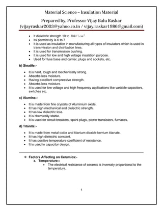 Material Science – Insulation Material
           Prepared by, Professor Vijay Balu Raskar
(vijayraskar2003@yahoo.co.in / vijay.raskar1986@gmail.com)

          It dielectric strength 10 to 30kV / cm 2
          Its permittivity is 6 to 7
          It is used as insulation in manufacturing all types of insulators which is used in
           transmission and distribution lines.
          It is used for transmission bushing.
          It is used for low and high voltage insulation purpose.
          Used for fuse base and carrier, plugs and sockets, etc.
b) Steatile:-

      It is hard, tough and mechanically strong.
      Absorbs less moisture.
      Having excellent compressive strength.
      Absorbs less moisture.
      It is used for low voltage and high frequency applications like variable capacitors,
       switches etc.
c) Alumina:-

      It is made from fine crystals of Aluminium oxide.
      It has high mechanical and dielectric strength.
      It has low dielectric loss.
      It is chemically stable.
      It is used for circuit breakers, spark plugs, power transistors, furnaces.
d) Titanite:-

      It is made from metal oxide and titanium dioxide berrium titanate.
      It has high dielectric constant.
      It has positive temperature coefficient of resistance.
      It is used in capacitor design.
______________________________________________________________________
    Factors Affecting on Ceramics:-
        a. Temperature:-
               The electrical resistance of ceramic is inversely proportional to the
                 temperature.




                                              4
 
