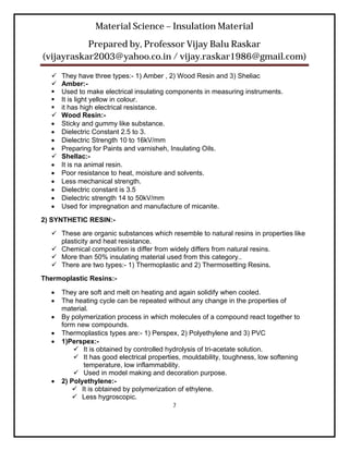 Material Science – Insulation Material
           Prepared by, Professor Vijay Balu Raskar
(vijayraskar2003@yahoo.co.in / vijay.raskar1986@gmail.com)

     They have three types:- 1) Amber , 2) Wood Resin and 3) Sheliac
     Amber:-
     Used to make electrical insulating components in measuring instruments.
     It is light yellow in colour.
     it has high electrical resistance.
     Wood Resin:-
     Sticky and gummy like substance.
     Dielectric Constant 2.5 to 3.
     Dielectric Strength 10 to 16kV/mm
     Preparing for Paints and varnisheh, Insulating Oils.
     Shellac:-
     It is na animal resin.
     Poor resistance to heat, moisture and solvents.
     Less mechanical strength.
     Dielectric constant is 3.5
     Dielectric strength 14 to 50kV/mm
     Used for impregnation and manufacture of micanite.
2) SYNTHETIC RESIN:-
   These are organic substances which resemble to natural resins in properties like
    plasticity and heat resistance.
   Chemical composition is differ from widely differs from natural resins.
   More than 50% insulating material used from this category..
   There are two types:- 1) Thermoplastic and 2) Thermosetting Resins.
Thermoplastic Resins:-

     They are soft and melt on heating and again solidify when cooled.
     The heating cycle can be repeated without any change in the properties of
      material.
     By polymerization process in which molecules of a compound react together to
      form new compounds.
     Thermoplastics types are:- 1) Perspex, 2) Polyethylene and 3) PVC
     1)Perspex:-
           It is obtained by controlled hydrolysis of tri-acetate solution.
           It has good electrical properties, mouldability, toughness, low softening
             temperature, low inflammability.
           Used in model making and decoration purpose.
     2) Polyethylene:-
          It is obtained by polymerization of ethylene.
          Less hygroscopic.
                                          7
 