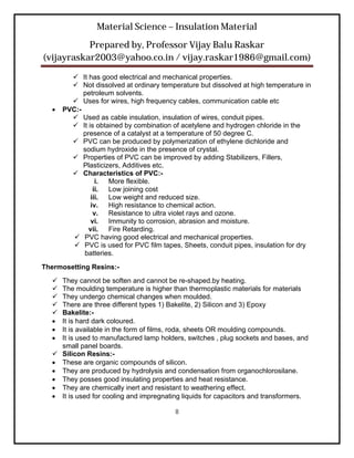 Material Science – Insulation Material
           Prepared by, Professor Vijay Balu Raskar
(vijayraskar2003@yahoo.co.in / vijay.raskar1986@gmail.com)

         It has good electrical and mechanical properties.
         Not dissolved at ordinary temperature but dissolved at high temperature in
            petroleum solvents.
         Uses for wires, high frequency cables, communication cable etc
     PVC:-
         Used as cable insulation, insulation of wires, conduit pipes.
         It is obtained by combination of acetylene and hydrogen chloride in the
            presence of a catalyst at a temperature of 50 degree C.
         PVC can be produced by polymerization of ethylene dichloride and
            sodium hydroxide in the presence of crystal.
         Properties of PVC can be improved by adding Stabilizers, Fillers,
            Plasticizers, Additives etc.
         Characteristics of PVC:-
                 i.  More flexible.
                ii. Low joining cost
               iii. Low weight and reduced size.
               iv. High resistance to chemical action.
                v. Resistance to ultra violet rays and ozone.
               vi. Immunity to corrosion, abrasion and moisture.
              vii. Fire Retarding.
          PVC having good electrical and mechanical properties.
          PVC is used for PVC film tapes, Sheets, conduit pipes, insulation for dry
            batteries.
Thermosetting Resins:-
   They cannot be soften and cannot be re-shaped.by heating.
   The moulding temperature is higher than thermoplastic materials for materials
   They undergo chemical changes when moulded.
   There are three different types 1) Bakelite, 2) Silicon and 3) Epoxy
   Bakelite:-
   It is hard dark coloured.
   It is available in the form of films, roda, sheets OR moulding compounds.
   It is used to manufactured lamp holders, switches , plug sockets and bases, and
    small panel boards.
   Silicon Resins:-
   These are organic compounds of silicon.
   They are produced by hydrolysis and condensation from organochlorosilane.
   They posses good insulating properties and heat resistance.
   They are chemically inert and resistant to weathering effect.
   It is used for cooling and impregnating liquids for capacitors and transformers.

                                         8
 