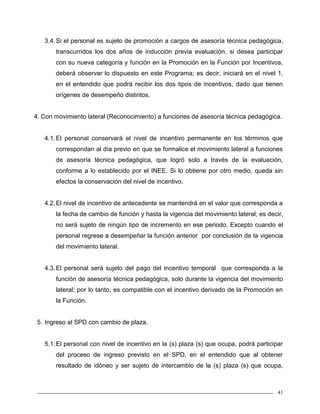 41
3.4.Si el personal es sujeto de promoción a cargos de asesoría técnica pedagógica,
transcurridos los dos años de inducción previa evaluación, si desea participar
con su nueva categoría y función en la Promoción en la Función por Incentivos,
deberá observar lo dispuesto en este Programa; es decir, iniciará en el nivel 1,
en el entendido que podrá recibir los dos tipos de incentivos, dado que tienen
orígenes de desempeño distintos.
4. Con movimiento lateral (Reconocimiento) a funciones de asesoría técnica pedagógica.
4.1.El personal conservará el nivel de incentivo permanente en los términos que
correspondan al día previo en que se formalice el movimiento lateral a funciones
de asesoría técnica pedagógica, que logró solo a través de la evaluación,
conforme a lo establecido por el INEE. Si lo obtiene por otro medio, queda sin
efectos la conservación del nivel de incentivo.
4.2.El nivel de incentivo de antecedente se mantendrá en el valor que corresponda a
la fecha de cambio de función y hasta la vigencia del movimiento lateral; es decir,
no será sujeto de ningún tipo de incremento en ese periodo. Excepto cuando el
personal regrese a desempeñar la función anterior por conclusión de la vigencia
del movimiento lateral.
4.3.El personal será sujeto del pago del incentivo temporal que corresponda a la
función de asesoría técnica pedagógica, solo durante la vigencia del movimiento
lateral; por lo tanto, es compatible con el incentivo derivado de la Promoción en
la Función.
5. Ingreso al SPD con cambio de plaza.
5.1.El personal con nivel de incentivo en la (s) plaza (s) que ocupa, podrá participar
del proceso de ingreso previsto en el SPD, en el entendido que al obtener
resultado de idóneo y ser sujeto de intercambio de la (s) plaza (s) que ocupa,
 
