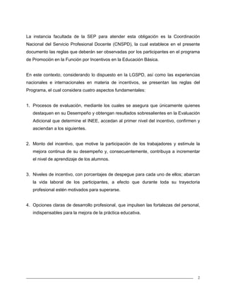2
La instancia facultada de la SEP para atender esta obligación es la Coordinación
Nacional del Servicio Profesional Docente (CNSPD), la cual establece en el presente
documento las reglas que deberán ser observadas por los participantes en el programa
de Promoción en la Función por Incentivos en la Educación Básica.
En este contexto, considerando lo dispuesto en la LGSPD, así como las experiencias
nacionales e internacionales en materia de incentivos, se presentan las reglas del
Programa, el cual considera cuatro aspectos fundamentales:
1. Procesos de evaluación, mediante los cuales se asegura que únicamente quienes
destaquen en su Desempeño y obtengan resultados sobresalientes en la Evaluación
Adicional que determine el INEE, accedan al primer nivel del incentivo, confirmen y
asciendan a los siguientes.
2. Monto del incentivo, que motive la participación de los trabajadores y estimule la
mejora continua de su desempeño y, consecuentemente, contribuya a incrementar
el nivel de aprendizaje de los alumnos.
3. Niveles de incentivo, con porcentajes de despegue para cada uno de ellos; abarcan
la vida laboral de los participantes, a efecto que durante toda su trayectoria
profesional estén motivados para superarse.
4. Opciones claras de desarrollo profesional, que impulsen las fortalezas del personal,
indispensables para la mejora de la práctica educativa.
 