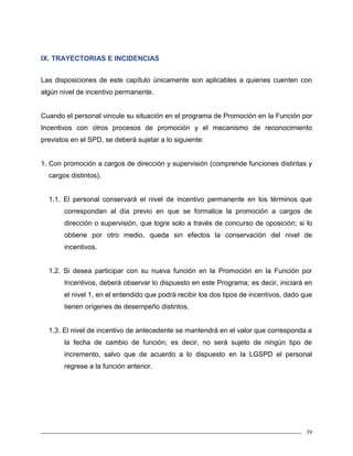 39
IX. TRAYECTORIAS E INCIDENCIAS
Las disposiciones de este capítulo únicamente son aplicables a quienes cuenten con
algún nivel de incentivo permanente.
Cuando el personal vincule su situación en el programa de Promoción en la Función por
Incentivos con otros procesos de promoción y el mecanismo de reconocimiento
previstos en el SPD, se deberá sujetar a lo siguiente:
1. Con promoción a cargos de dirección y supervisión (comprende funciones distintas y
cargos distintos).
1.1. El personal conservará el nivel de incentivo permanente en los términos que
correspondan al día previo en que se formalice la promoción a cargos de
dirección o supervisión, que logre solo a través de concurso de oposición; si lo
obtiene por otro medio, queda sin efectos la conservación del nivel de
incentivos.
1.2. Si desea participar con su nueva función en la Promoción en la Función por
Incentivos, deberá observar lo dispuesto en este Programa; es decir, iniciará en
el nivel 1, en el entendido que podrá recibir los dos tipos de incentivos, dado que
tienen orígenes de desempeño distintos.
1.3. El nivel de incentivo de antecedente se mantendrá en el valor que corresponda a
la fecha de cambio de función; es decir, no será sujeto de ningún tipo de
incremento, salvo que de acuerdo a lo dispuesto en la LGSPD el personal
regrese a la función anterior.
 