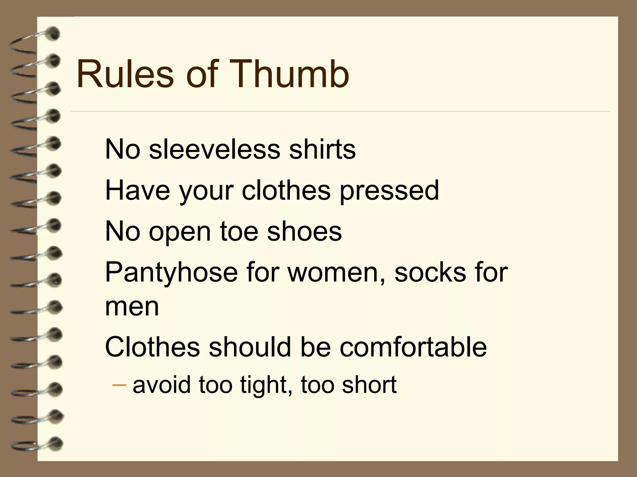 Rules of Thumb
No sleeveless shirts
Have your clothes pressed
No open toe shoes
Pantyhose for women, socks for
men
Clothes should be comfortable
– avoid too tight, too short
 