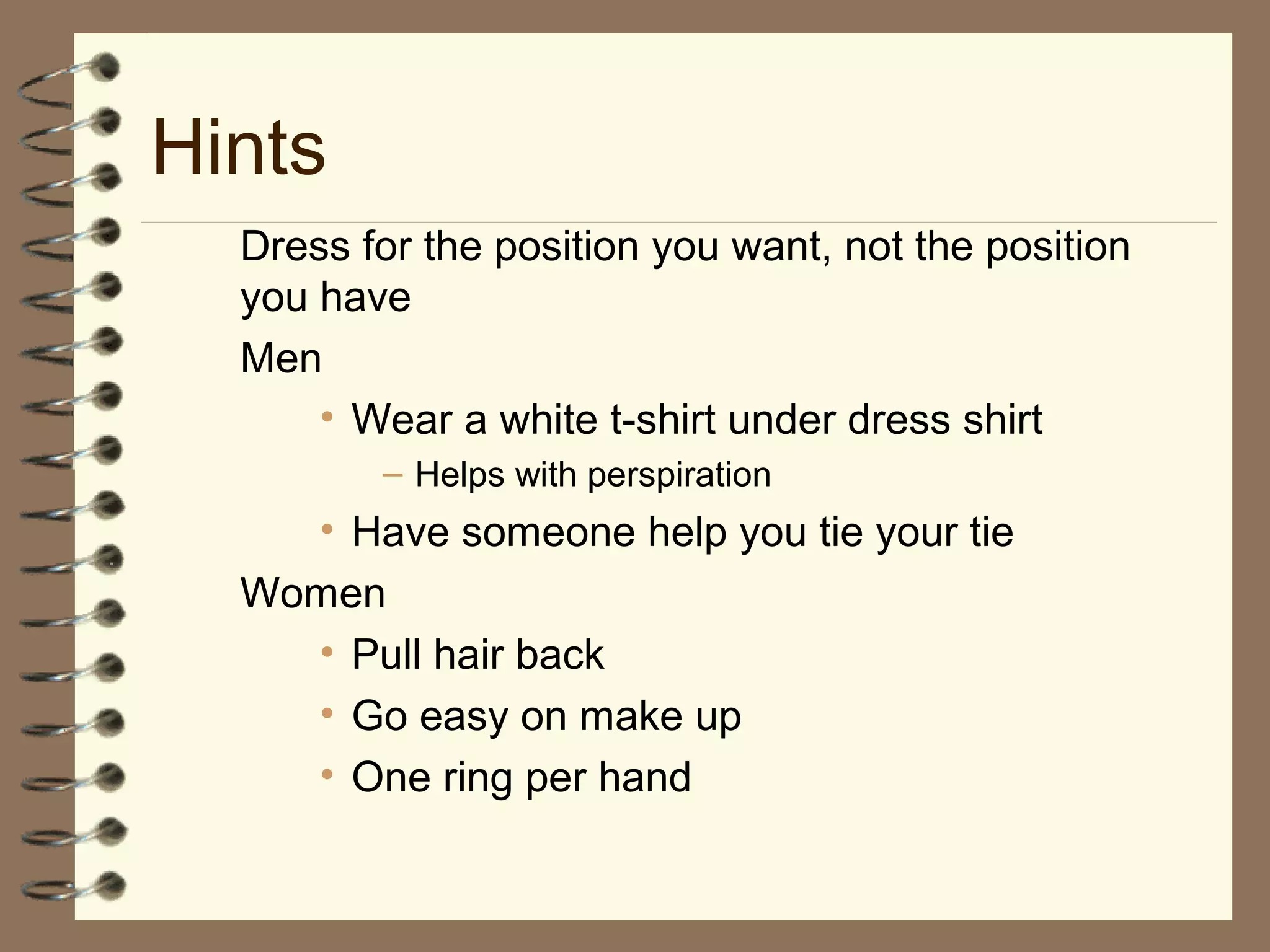 Dress for the position you want, not the position
you have
Men
• Wear a white t-shirt under dress shirt
– Helps with perspiration
• Have someone help you tie your tie
Women
• Pull hair back
• Go easy on make up
• One ring per hand
Hints
 