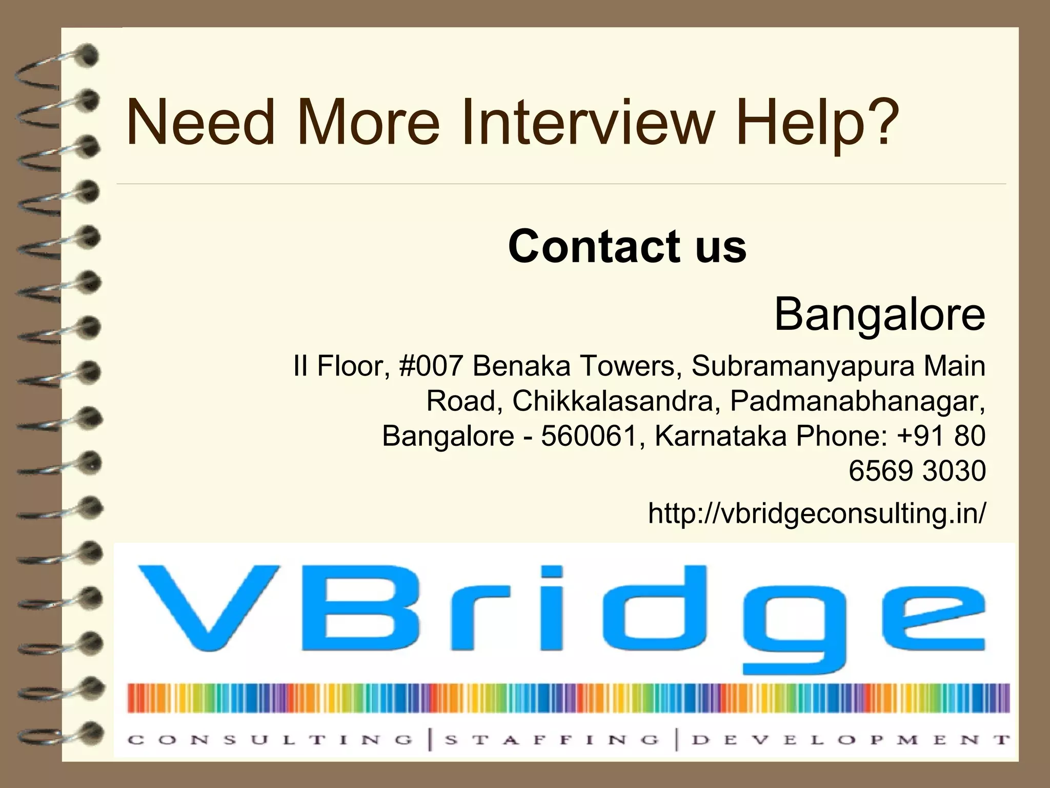 Need More Interview Help?
Contact us
Bangalore
II Floor, #007 Benaka Towers, Subramanyapura Main
Road, Chikkalasandra, Padmanabhanagar,
Bangalore - 560061, Karnataka Phone: +91 80
6569 3030
http://vbridgeconsulting.in/
 