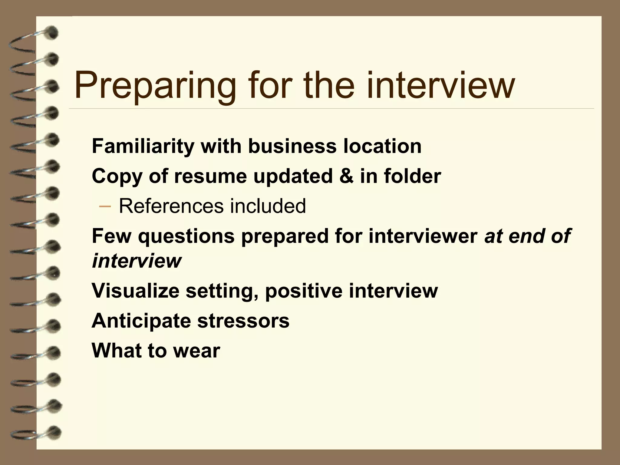 Preparing for the interview
Familiarity with business location
Copy of resume updated & in folder
– References included
Few questions prepared for interviewer at end of
interview
Visualize setting, positive interview
Anticipate stressors
What to wear
 