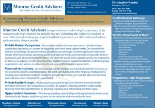 Monroe Credit Advisors LLC                       Christopher Gentry
           Monroe Credit Advisors                                  311 South Wacker Drive, Suite 6400
                                                                   Chicago, Illinois 60606
                                                                                                                    Managing Director
                                                                                                                    Direct 312-523-2397
                     Informed Advice. Execution Driven.                                                             Mobile 773-517-4118
                                                                   Visit us on the web at www.monroecredit.com
                                                                                                                    cgentry@monroecredit.com

 Announcing Monroe Credit Advisors                                                                                  Credit Markets Advisory
   Offering middle market clients unparalleled breadth of advice in today’s turbulent credit markets                 › We advise middle market debtors and
                                                                                                                        creditors on capital structure needs
                                                                                                                     › After an extensive needs assessment, we

 Monroe Credit Advisors brings the broad and in-depth experience of its
                                                                                                                        offer sound advice on appropriate steps to
                                                                                                                        preserve and enhance value
 seasoned advisory team to the middle market. Gathering the collective wisdom of                                    Private Placements of Debt
 over 100 years of lending and capital markets experience, we offer informed advice                                  › We structure, arrange and place senior and
 and execution driven results.                                                                                          mezzanine debt with the right lender
                                                                                                                          • Asset-Based and Cash Flow Loans
   Middle Market Companies. Our middle market advisory team assists middle market                                         • Term Loans and Leases
                                                                                                                          • Sale-Leasebacks
   companies, operating in a variety of industries, with their debt capital needs. Our streamlined                        • Second Lien Debt
   process, knowledge of capital markets conditions and principal-oriented approach maximizes                             • Bridge Loans
   results. With relationships spanning global and regional banks, commercial and specialty finance                       • DIP Loans
                                                                                                                          • Mezzanine/Subordinated Debt
   companies and structured debt investors, we cover the entire debt capital markets. For companies                       • Redeemable Preferred/Minority Equity
   in distress, we advise on restructuring of the capital structure, supplement lender and bank group                › We take a lender’s perspective on capital
   negotiations and advise on amendments, waivers and forbearance agreements.                                           raising and debt restructuring
                                                                                                                     › Our streamlined speed-to-market process
   Financial Institutions. In today’s tough market, lenders are overwhelmed with workouts as                            delivers the best credit terms the market
   the economy corrects and deleverages. We work with banks and other financial institutions to                         has to offer, saving precious time and
   develop and coordinate workout strategies, provide agency services, market sales of individual                       money
   and bulk loans and mitigate CCC-rated assets.                                                                    Proprietary Debt Origination
                                                                                                                     › We originate loans for opportunistic lenders
   Private Equity Groups. Private equity groups leverage our extensive network of debt                                  and distressed debt buyers
   providers to finance new acquisitions as well as to support ongoing portfolio credit needs,                            • Discounted Senior Secured Debt
                                                                                                                          • Second Lien Debt
   allowing more focused attention on growing, recycling and maximizing portfolio value.                                  • Bridge Loans
                                                                                                                          • DIP Loans
   Opportunistic Investors. We have proprietary relationships with opportunistic lenders and                              • Mezzanine/Subordinated Debt
   distressed debt buyers, originating loans on an exclusive and non-exclusive basis.                                     • Redeemable Preferred/Minority Equity


Theodore L. Koenig         Mark Gertzof       Christopher Gentry         Tom Aronson            Michael J. Egan
 Managing Director        Managing Director    Managing Director        Managing Director       Managing Director
                                                                                                                            © 2009 Monroe Credit Advisors LLC
 