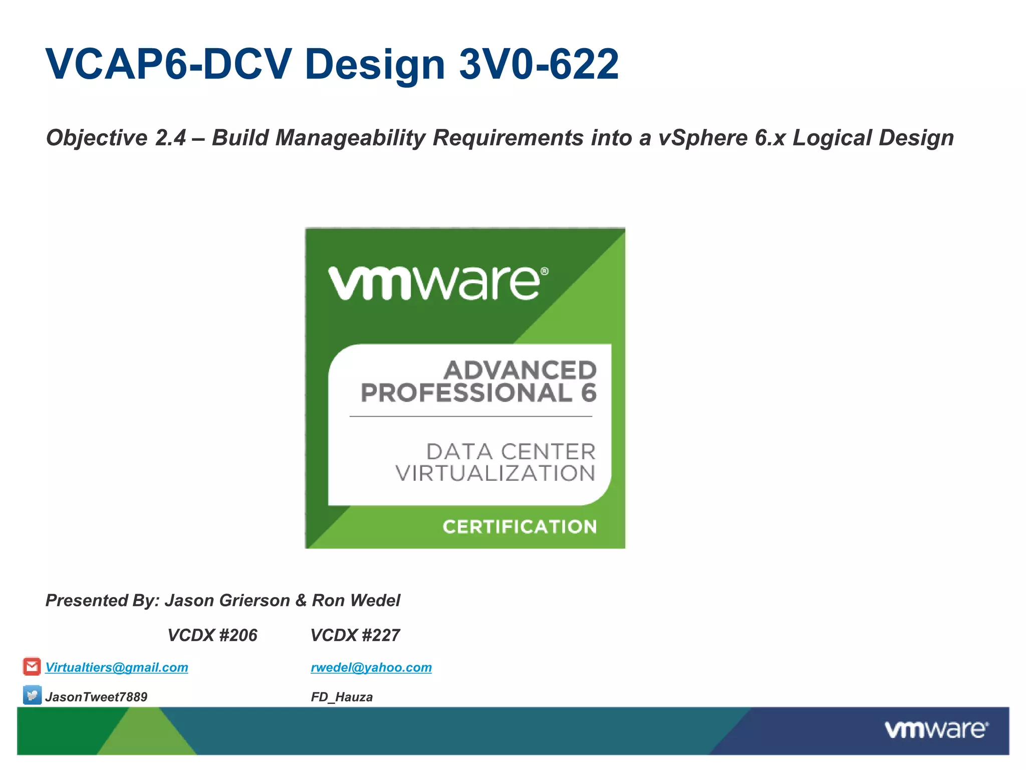 VCAP6-DCV Design 3V0-622
Objective 2.4 – Build Manageability Requirements into a vSphere 6.x Logical Design
Presented By: Jason Grierson & Ron Wedel
VCDX #206 VCDX #227
Virtualtiers@gmail.com rwedel@yahoo.com
JasonTweet7889 FD_Hauza
 