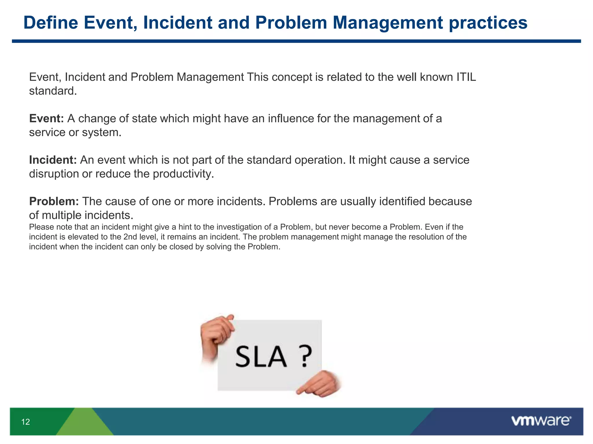 12
Define Event, Incident and Problem Management practices
Event, Incident and Problem Management This concept is related to the well known ITIL
standard.
Event: A change of state which might have an influence for the management of a
service or system.
Incident: An event which is not part of the standard operation. It might cause a service
disruption or reduce the productivity.
Problem: The cause of one or more incidents. Problems are usually identified because
of multiple incidents.
Please note that an incident might give a hint to the investigation of a Problem, but never become a Problem. Even if the
incident is elevated to the 2nd level, it remains an incident. The problem management might manage the resolution of the
incident when the incident can only be closed by solving the Problem.
 