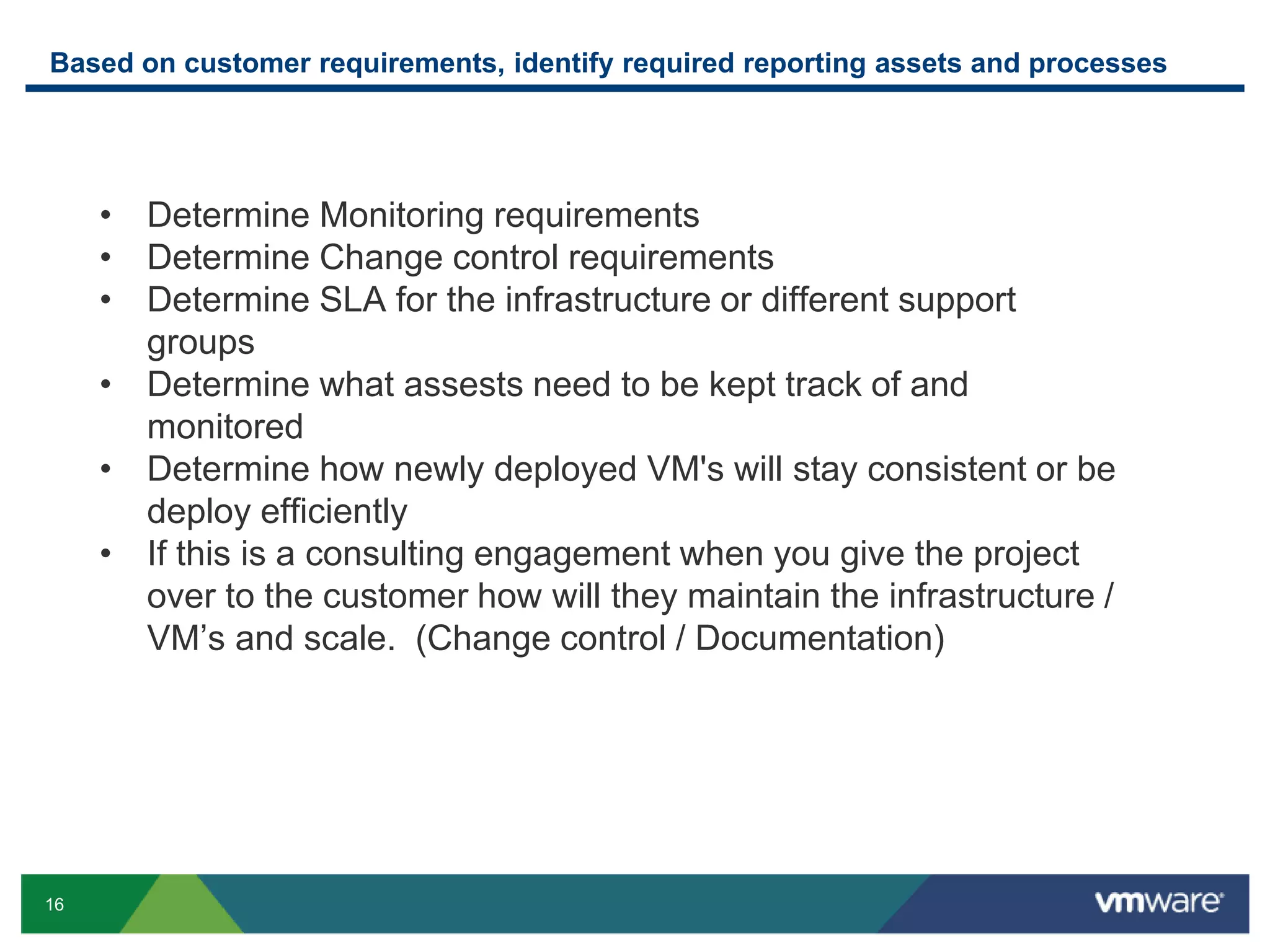 16
Based on customer requirements, identify required reporting assets and processes
• Determine Monitoring requirements
• Determine Change control requirements
• Determine SLA for the infrastructure or different support
groups
• Determine what assests need to be kept track of and
monitored
• Determine how newly deployed VM's will stay consistent or be
deploy efficiently
• If this is a consulting engagement when you give the project
over to the customer how will they maintain the infrastructure /
VM’s and scale. (Change control / Documentation)
 