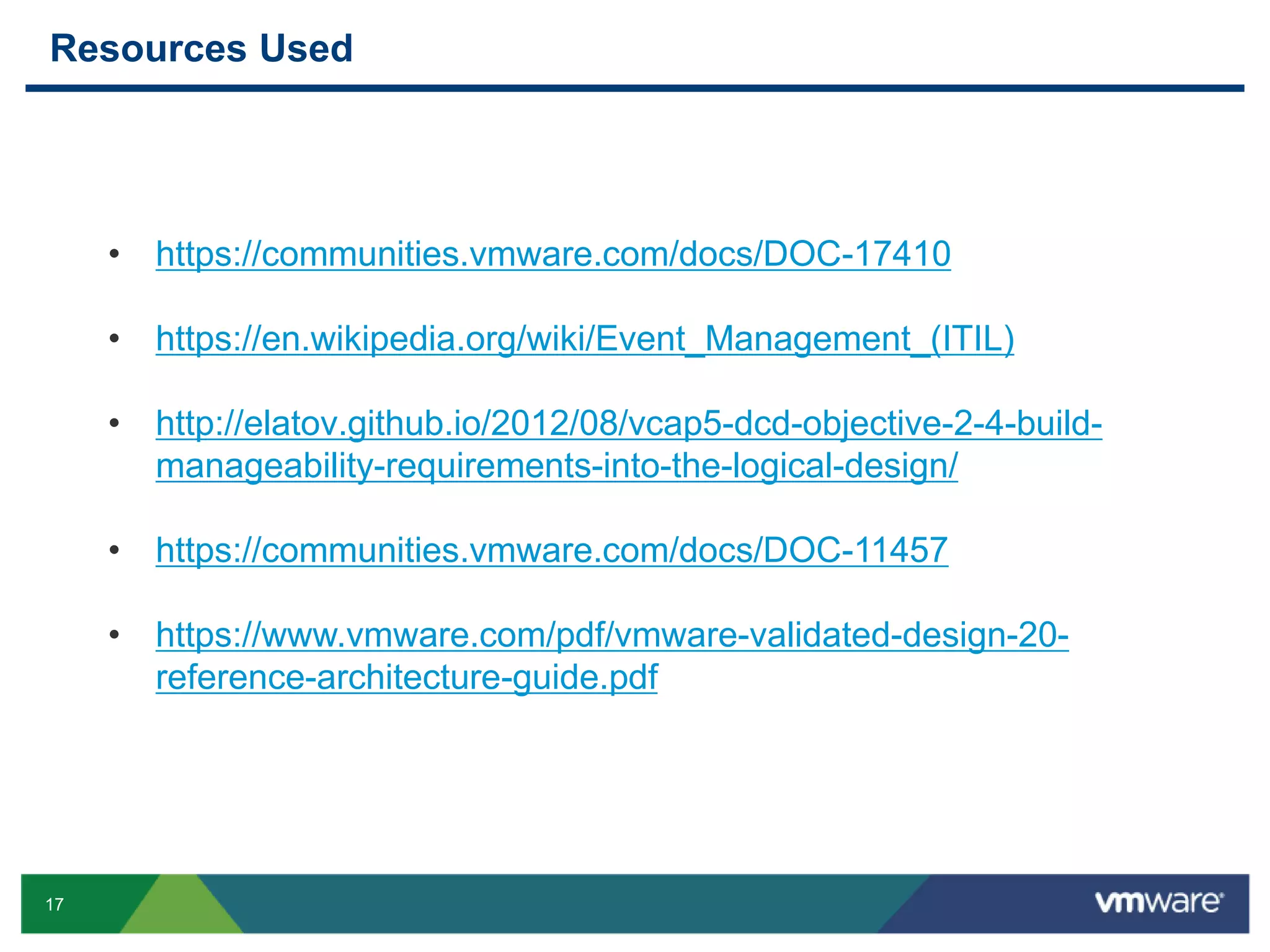 17
Resources Used
• https://communities.vmware.com/docs/DOC-17410
• https://en.wikipedia.org/wiki/Event_Management_(ITIL)
• http://elatov.github.io/2012/08/vcap5-dcd-objective-2-4-build-
manageability-requirements-into-the-logical-design/
• https://communities.vmware.com/docs/DOC-11457
• https://www.vmware.com/pdf/vmware-validated-design-20-
reference-architecture-guide.pdf
 