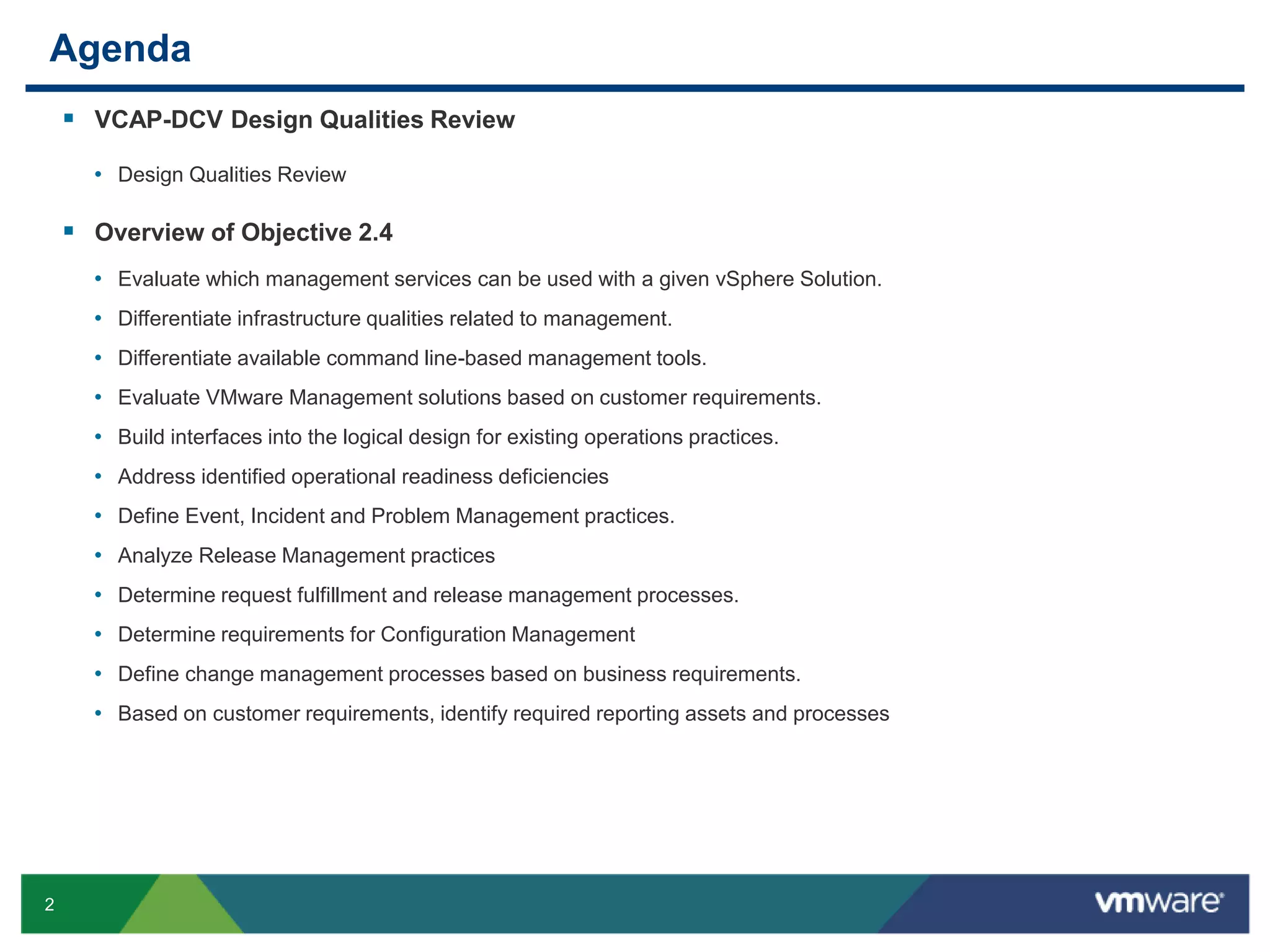 2
Agenda
 VCAP-DCV Design Qualities Review
• Design Qualities Review
 Overview of Objective 2.4
• Evaluate which management services can be used with a given vSphere Solution.
• Differentiate infrastructure qualities related to management.
• Differentiate available command line-based management tools.
• Evaluate VMware Management solutions based on customer requirements.
• Build interfaces into the logical design for existing operations practices.
• Address identified operational readiness deficiencies
• Define Event, Incident and Problem Management practices.
• Analyze Release Management practices
• Determine request fulfillment and release management processes.
• Determine requirements for Configuration Management
• Define change management processes based on business requirements.
• Based on customer requirements, identify required reporting assets and processes
 
