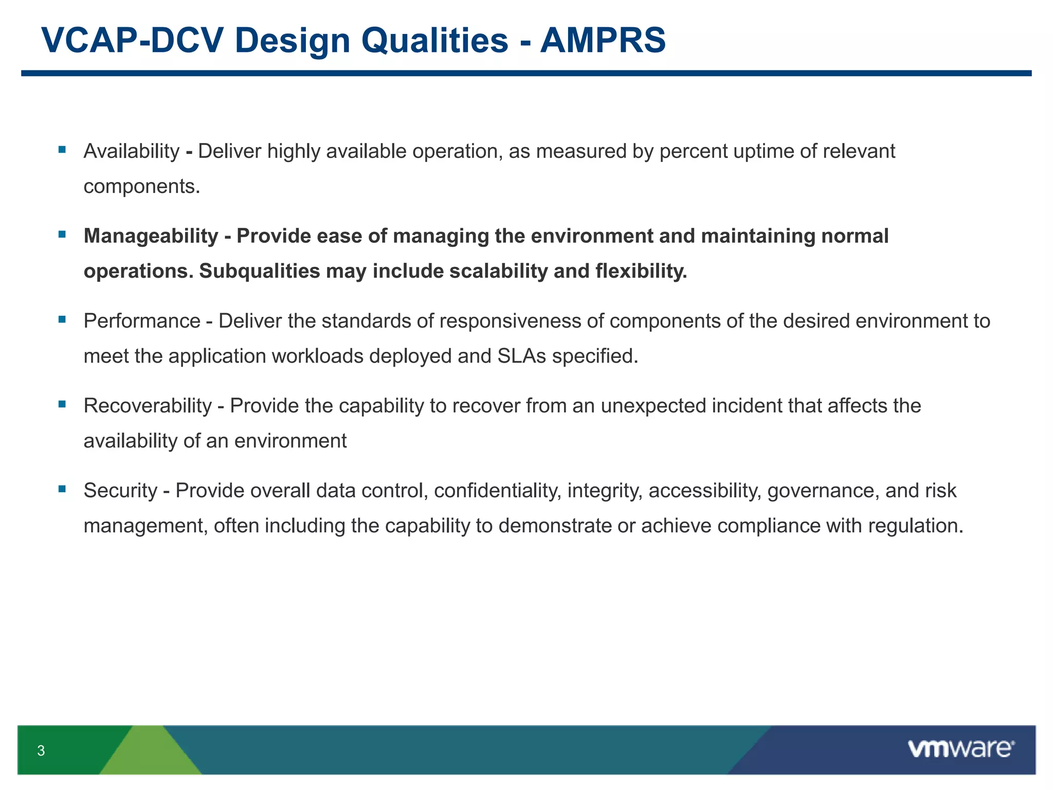 3
VCAP-DCV Design Qualities - AMPRS
 Availability - Deliver highly available operation, as measured by percent uptime of relevant
components.
 Manageability - Provide ease of managing the environment and maintaining normal
operations. Subqualities may include scalability and flexibility.
 Performance - Deliver the standards of responsiveness of components of the desired environment to
meet the application workloads deployed and SLAs specified.
 Recoverability - Provide the capability to recover from an unexpected incident that affects the
availability of an environment
 Security - Provide overall data control, confidentiality, integrity, accessibility, governance, and risk
management, often including the capability to demonstrate or achieve compliance with regulation.
 