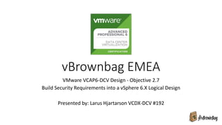 vBrownbag EMEA
VMware VCAP6-DCV Design - Objective 2.7
Build Security Requirements into a vSphere 6.X Logical Design
Presented by: Larus Hjartarson VCDX-DCV #192
 