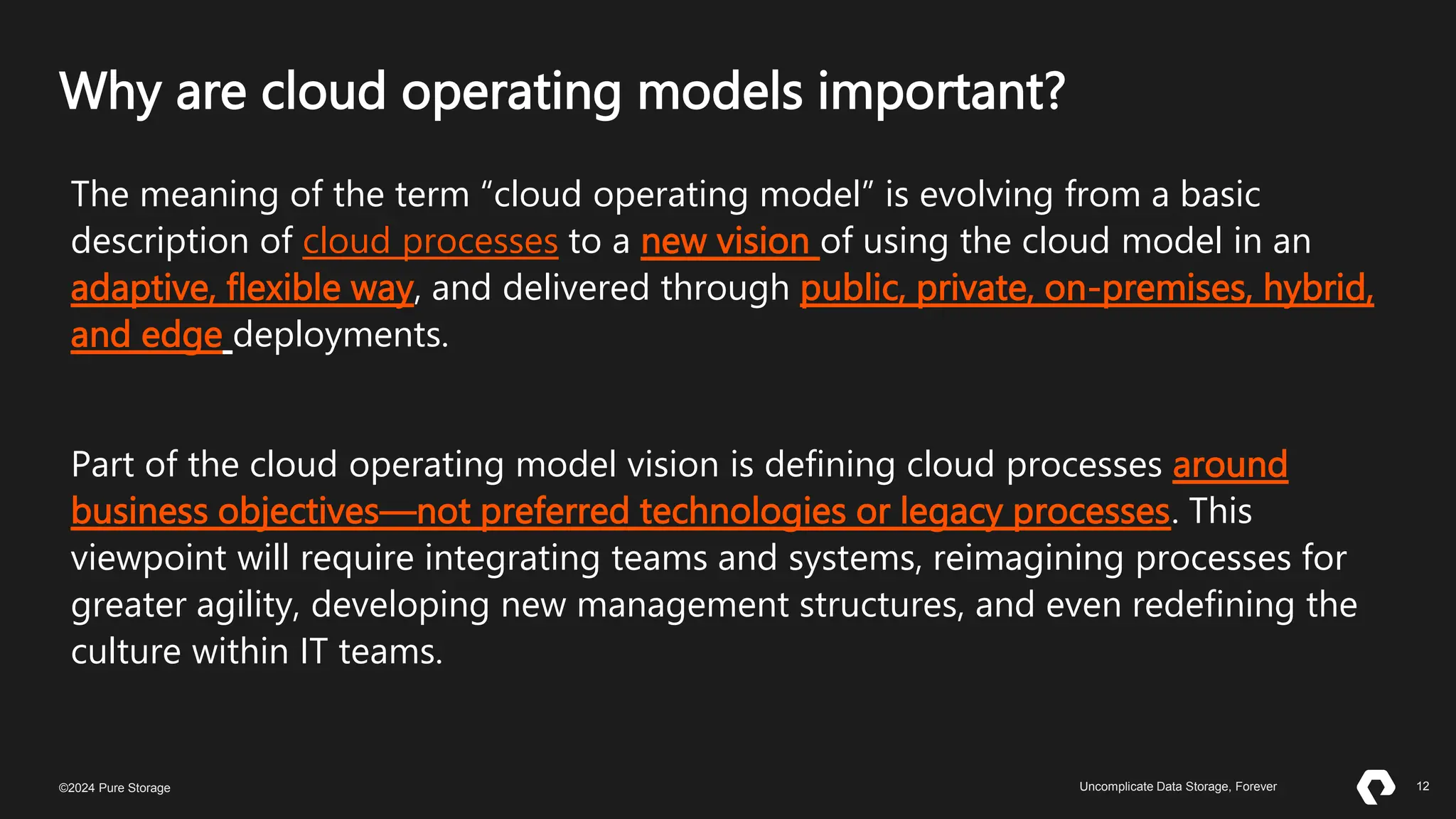 12
©2023 Pure Storage Uncomplicate Data Storage, Forever 12
©2024 Pure Storage Uncomplicate Data Storage, Forever
Why are cloud operating models important?
The meaning of the term “cloud operating model” is evolving from a basic
description of cloud processes to a new vision of using the cloud model in an
adaptive, flexible way, and delivered through public, private, on-premises, hybrid,
and edge deployments.
Part of the cloud operating model vision is defining cloud processes around
business objectives—not preferred technologies or legacy processes. This
viewpoint will require integrating teams and systems, reimagining processes for
greater agility, developing new management structures, and even redefining the
culture within IT teams.
 