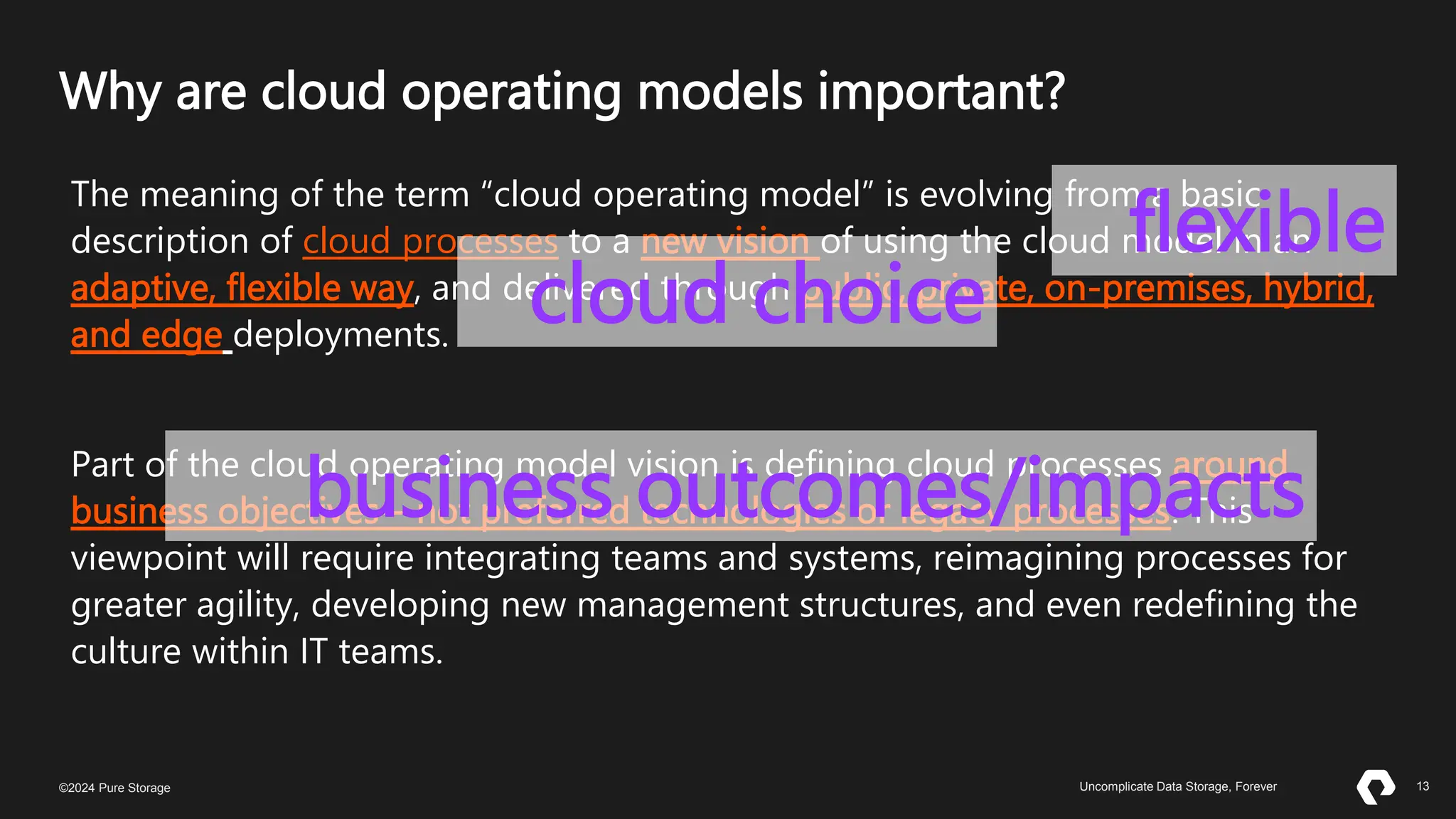 13
©2023 Pure Storage Uncomplicate Data Storage, Forever 13
©2024 Pure Storage Uncomplicate Data Storage, Forever
Why are cloud operating models important?
The meaning of the term “cloud operating model” is evolving from a basic
description of cloud processes to a new vision of using the cloud model in an
adaptive, flexible way, and delivered through public, private, on-premises, hybrid,
and edge deployments.
Part of the cloud operating model vision is defining cloud processes around
business objectives—not preferred technologies or legacy processes. This
viewpoint will require integrating teams and systems, reimagining processes for
greater agility, developing new management structures, and even redefining the
culture within IT teams.
flexible
cloud choice
business outcomes/impacts
 