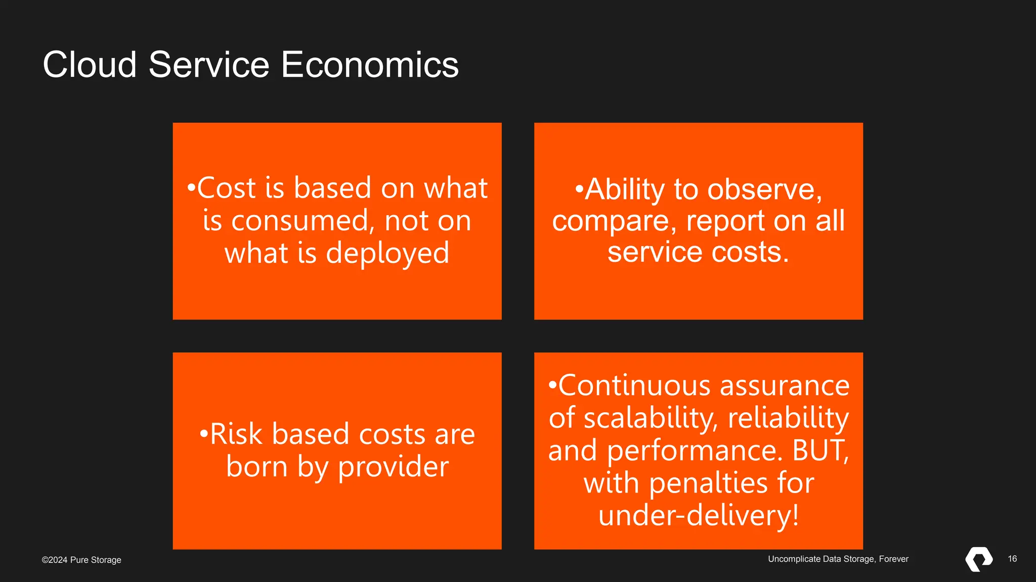 16
©2023 Pure Storage Uncomplicate Data Storage, Forever 16
©2024 Pure Storage Uncomplicate Data Storage, Forever
•Cost is based on what
is consumed, not on
what is deployed
•Ability to observe,
compare, report on all
service costs.
•Risk based costs are
born by provider
•Continuous assurance
of scalability, reliability
and performance. BUT,
with penalties for
under-delivery!
Cloud Service Economics
 