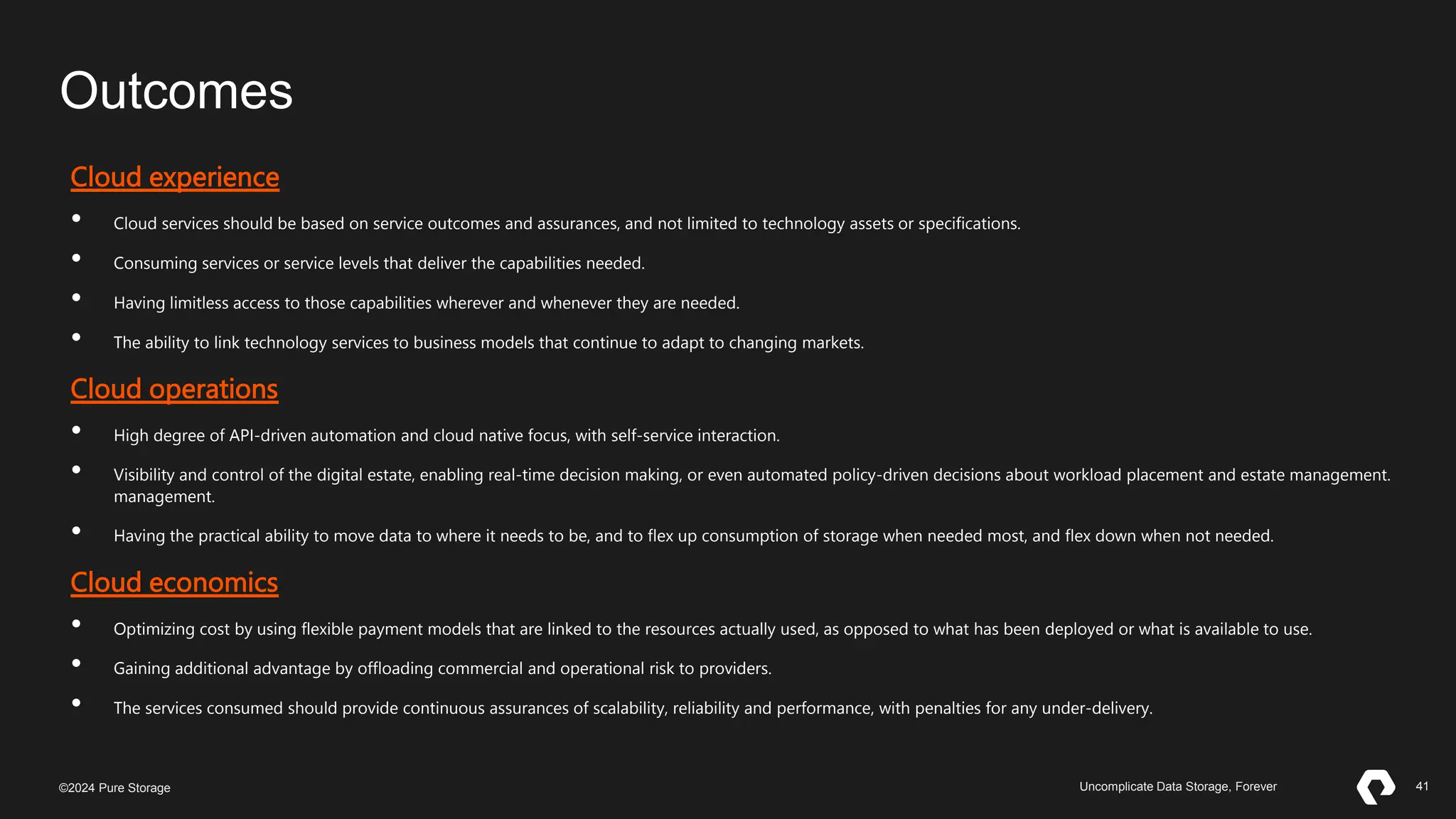 41
©2023 Pure Storage Uncomplicate Data Storage, Forever 41
©2024 Pure Storage Uncomplicate Data Storage, Forever
Outcomes
Cloud experience
• Cloud services should be based on service outcomes and assurances, and not limited to technology assets or specifications.
• Consuming services or service levels that deliver the capabilities needed.
• Having limitless access to those capabilities wherever and whenever they are needed.
• The ability to link technology services to business models that continue to adapt to changing markets.
Cloud operations
• High degree of API-driven automation and cloud native focus, with self-service interaction.
• Visibility and control of the digital estate, enabling real-time decision making, or even automated policy-driven decisions about workload placement and estate management.
management.
• Having the practical ability to move data to where it needs to be, and to flex up consumption of storage when needed most, and flex down when not needed.
Cloud economics
• Optimizing cost by using flexible payment models that are linked to the resources actually used, as opposed to what has been deployed or what is available to use.
• Gaining additional advantage by offloading commercial and operational risk to providers.
• The services consumed should provide continuous assurances of scalability, reliability and performance, with penalties for any under-delivery.
 