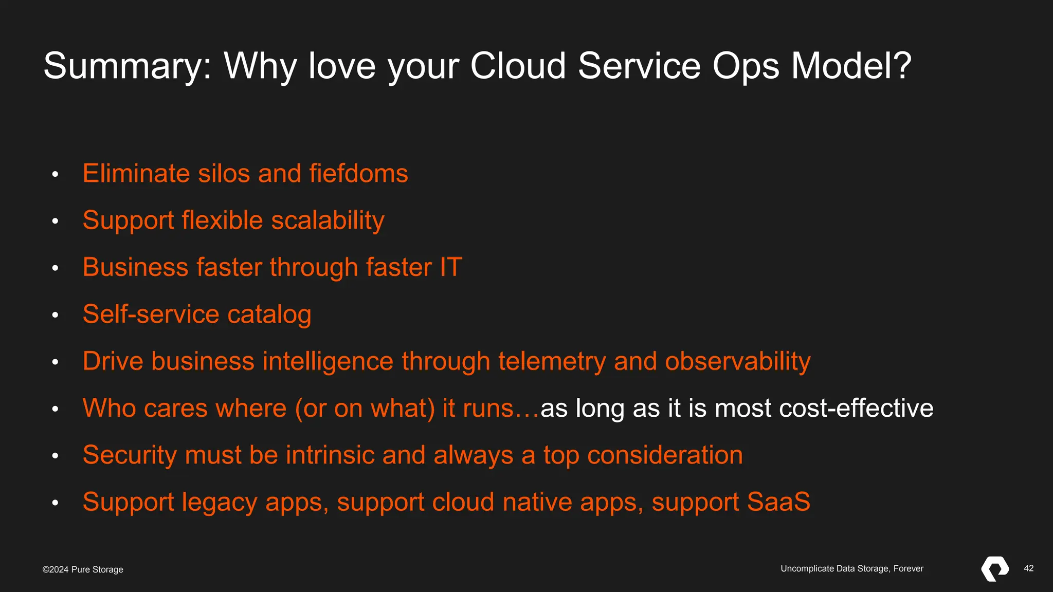 42
©2023 Pure Storage Uncomplicate Data Storage, Forever 42
©2024 Pure Storage Uncomplicate Data Storage, Forever
Summary: Why love your Cloud Service Ops Model?
• Eliminate silos and fiefdoms
• Support flexible scalability
• Business faster through faster IT
• Self-service catalog
• Drive business intelligence through telemetry and observability
• Who cares where (or on what) it runs…as long as it is most cost-effective
• Security must be intrinsic and always a top consideration
• Support legacy apps, support cloud native apps, support SaaS
 