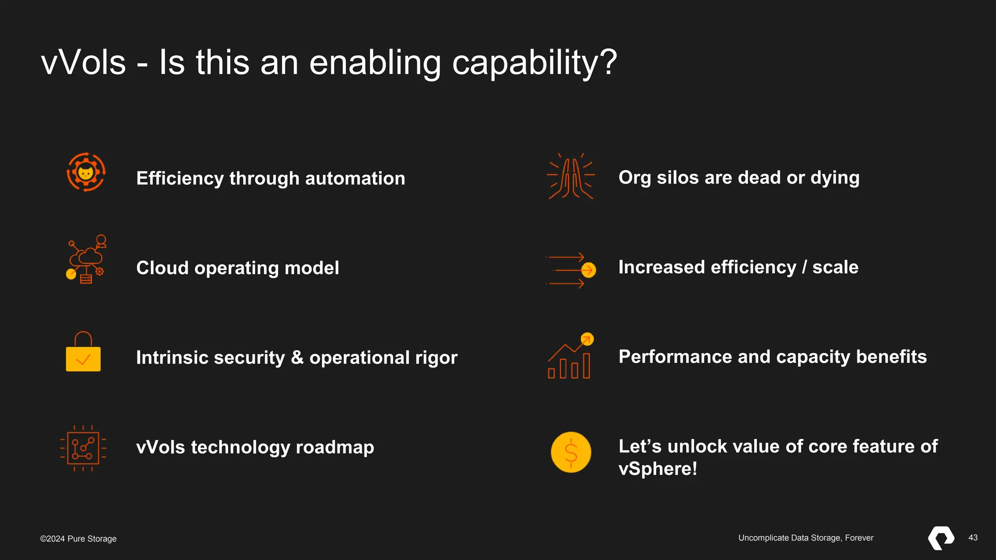 43
©2023 Pure Storage Uncomplicate Data Storage, Forever 43
©2024 Pure Storage Uncomplicate Data Storage, Forever
vVols - Is this an enabling capability?
Efficiency through automation
Cloud operating model
Intrinsic security & operational rigor
vVols technology roadmap
Org silos are dead or dying
Increased efficiency / scale
Performance and capacity benefits
Let’s unlock value of core feature of
vSphere!
 