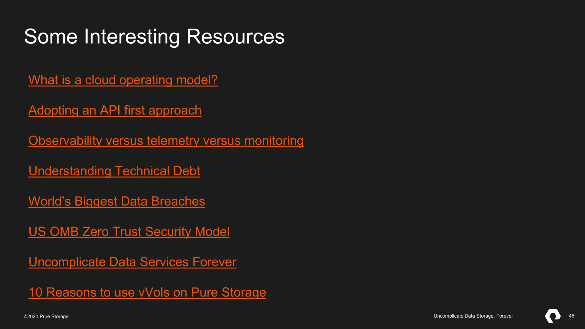 46
©2023 Pure Storage Uncomplicate Data Storage, Forever 46
©2024 Pure Storage Uncomplicate Data Storage, Forever
Some Interesting Resources
What is a cloud operating model?
Adopting an API first approach
Observability versus telemetry versus monitoring
Understanding Technical Debt
World’s Biggest Data Breaches
US OMB Zero Trust Security Model
Uncomplicate Data Services Forever
10 Reasons to use vVols on Pure Storage
 