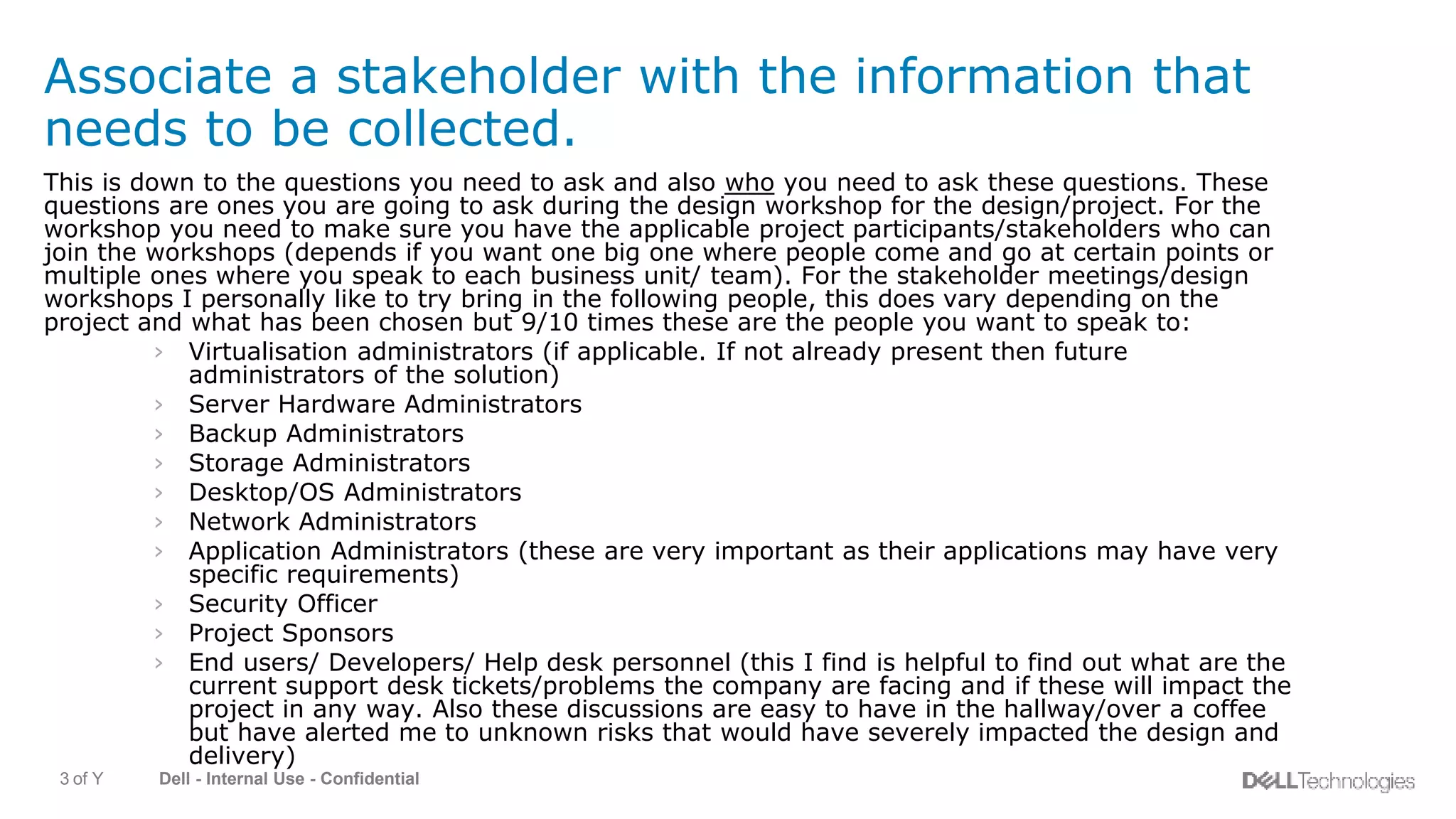 Dell - Internal Use - Confidential3 of Y
Associate a stakeholder with the information that
needs to be collected.
This is down to the questions you need to ask and also who you need to ask these questions. These
questions are ones you are going to ask during the design workshop for the design/project. For the
workshop you need to make sure you have the applicable project participants/stakeholders who can
join the workshops (depends if you want one big one where people come and go at certain points or
multiple ones where you speak to each business unit/ team). For the stakeholder meetings/design
workshops I personally like to try bring in the following people, this does vary depending on the
project and what has been chosen but 9/10 times these are the people you want to speak to:
› Virtualisation administrators (if applicable. If not already present then future
administrators of the solution)
› Server Hardware Administrators
› Backup Administrators
› Storage Administrators
› Desktop/OS Administrators
› Network Administrators
› Application Administrators (these are very important as their applications may have very
specific requirements)
› Security Officer
› Project Sponsors
› End users/ Developers/ Help desk personnel (this I find is helpful to find out what are the
current support desk tickets/problems the company are facing and if these will impact the
project in any way. Also these discussions are easy to have in the hallway/over a coffee
but have alerted me to unknown risks that would have severely impacted the design and
delivery)
 