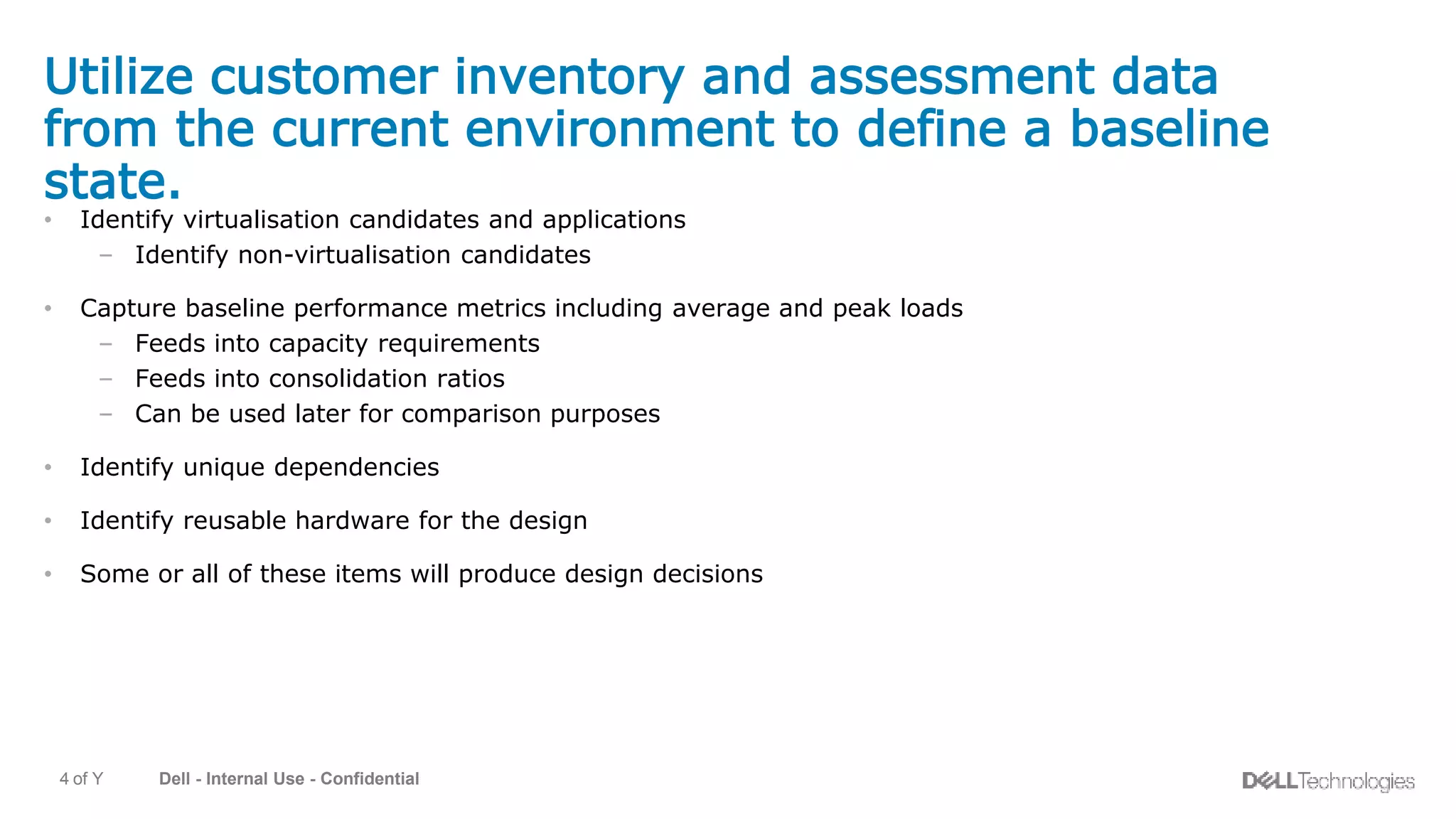 Dell - Internal Use - Confidential4 of Y
Utilize customer inventory and assessment data
from the current environment to define a baseline
state.
• Identify virtualisation candidates and applications
– Identify non-virtualisation candidates
• Capture baseline performance metrics including average and peak loads
– Feeds into capacity requirements
– Feeds into consolidation ratios
– Can be used later for comparison purposes
• Identify unique dependencies
• Identify reusable hardware for the design
• Some or all of these items will produce design decisions
 