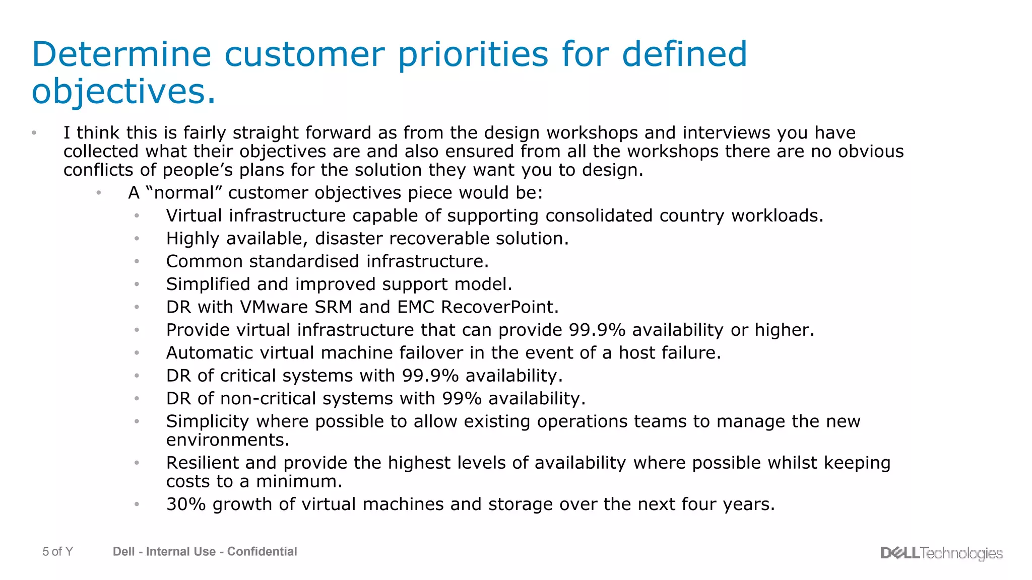 Dell - Internal Use - Confidential5 of Y
Determine customer priorities for defined
objectives.
• I think this is fairly straight forward as from the design workshops and interviews you have
collected what their objectives are and also ensured from all the workshops there are no obvious
conflicts of people’s plans for the solution they want you to design.
• A “normal” customer objectives piece would be:
• Virtual infrastructure capable of supporting consolidated country workloads.
• Highly available, disaster recoverable solution.
• Common standardised infrastructure.
• Simplified and improved support model.
• DR with VMware SRM and EMC RecoverPoint.
• Provide virtual infrastructure that can provide 99.9% availability or higher.
• Automatic virtual machine failover in the event of a host failure.
• DR of critical systems with 99.9% availability.
• DR of non-critical systems with 99% availability.
• Simplicity where possible to allow existing operations teams to manage the new
environments.
• Resilient and provide the highest levels of availability where possible whilst keeping
costs to a minimum.
• 30% growth of virtual machines and storage over the next four years.
 