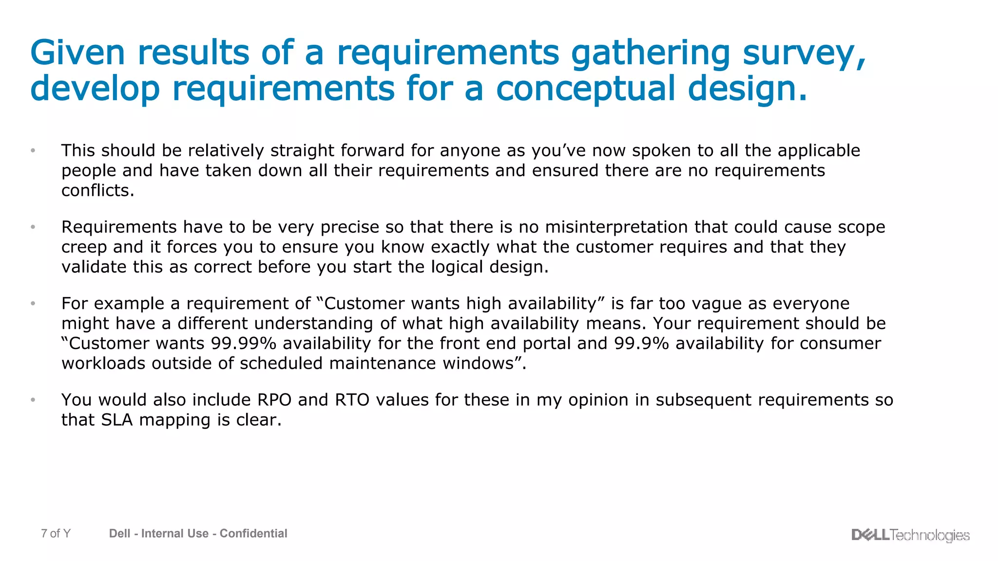 Dell - Internal Use - Confidential7 of Y
Given results of a requirements gathering survey,
develop requirements for a conceptual design.
• This should be relatively straight forward for anyone as you’ve now spoken to all the applicable
people and have taken down all their requirements and ensured there are no requirements
conflicts.
• Requirements have to be very precise so that there is no misinterpretation that could cause scope
creep and it forces you to ensure you know exactly what the customer requires and that they
validate this as correct before you start the logical design.
• For example a requirement of “Customer wants high availability” is far too vague as everyone
might have a different understanding of what high availability means. Your requirement should be
“Customer wants 99.99% availability for the front end portal and 99.9% availability for consumer
workloads outside of scheduled maintenance windows”.
• You would also include RPO and RTO values for these in my opinion in subsequent requirements so
that SLA mapping is clear.
 