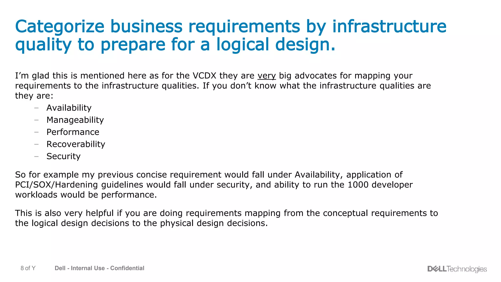 Dell - Internal Use - Confidential8 of Y
Categorize business requirements by infrastructure
quality to prepare for a logical design.
I’m glad this is mentioned here as for the VCDX they are very big advocates for mapping your
requirements to the infrastructure qualities. If you don’t know what the infrastructure qualities are
they are:
– Availability
– Manageability
– Performance
– Recoverability
– Security
So for example my previous concise requirement would fall under Availability, application of
PCI/SOX/Hardening guidelines would fall under security, and ability to run the 1000 developer
workloads would be performance.
This is also very helpful if you are doing requirements mapping from the conceptual requirements to
the logical design decisions to the physical design decisions.
 