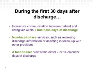 29
During the first 30 days after
discharge…
• Interactive communication between patient and
caregiver within 2 business days of discharge
• Non-face-to-face services, such as reviewing
discharge information or assisting in follow-up with
other providers
• A face-to-face visit within either 7 or 14 calendar
days of discharge
 