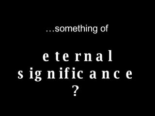 … something of eternal significance?