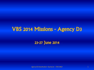 VBS 2014 Missions - Agency D3
23-27 June 2014
1Agency D3 Classification: Top Secret - EYES ONLY
 