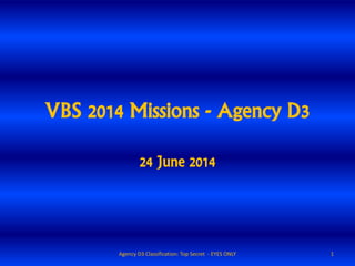 VBS 2014 Missions - Agency D3
24 June 2014
1Agency D3 Classification: Top Secret - EYES ONLY
 