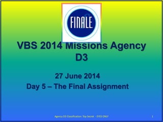 VBS 2014 Missions Agency
D3
27 June 2014
Day 5 – The Final Assignment
1Agency D3 Classification: Top Secret - EYES ONLY
 