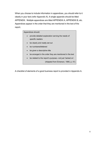 9
When you choose to include information in appendices, you should refer to it
clearly in your text (refer Appendix A). A single appendix should be titled
APPENDIX. Multiple appendices are titled APPENDIX A, APPENDIX B, etc.
Appendices appear in the order that they are mentioned in the text of the
report.
Appendices should:
 provide detailed explanation serving the needs of
specific readers
 be clearly and neatly set out
 be numbered/lettered
 be given a descriptive title
 be arranged in the order they are mentioned in the text
 be related to the report’s purpose—not just ‘tacked on’.
(Adapted from Emerson, 1995, p. 41)
A checklist of elements of a good business report is provided in Appendix A.
 
