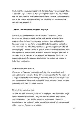 12
the topic of the previous paragraph with the topic of your new paragraph. Take
a look at the topic sentence at the beginning of this section 3.2. You will see
that this topic sentence links to the material before it. For an example showing
how to link ideas in a paragraph using the ‘something old, something new’
principle, see Appendix B.
3.3 Write clear sentences with plain language
Academic and business writing should be clear. You want to clearly
communicate your understanding of the topic and the strength of your
argument. In order to do this, keep your sentences short and use plain
language where you can (Write Limited, 2013). Sentences that are too long
and complicated are difficult to understand. A good average length is 15–20
words (roughly 1.5 lines). Try not to go over 2 lines. Sometimes students try to
use big words in order to sound academic. This is not always a good idea. If
you need a big (sometimes technical) word, fine. However, if a shorter one
does the job, use it. For example, use is better than utilise, and change is
better than modification.
Look at the following example.
Phase one of the project included the collection of a range of data and
research material completed during 2011, which was utilised in the creation of
a range of soon to be finalised analyst ‘personas’, and input into the planning
of a new enhanced information architecture for the business’s online channel,
particularly resources for current analysts.
Now look at a plainer version.
In 2011, the team undertook phase one of the project. They collected a range
of data and research material. Using this collected material, they created
analyst ‘personas’. They also began to plan an enhanced information
architecture for the business’s online channel. Current analysts can use some
of the resources the team have created.
 