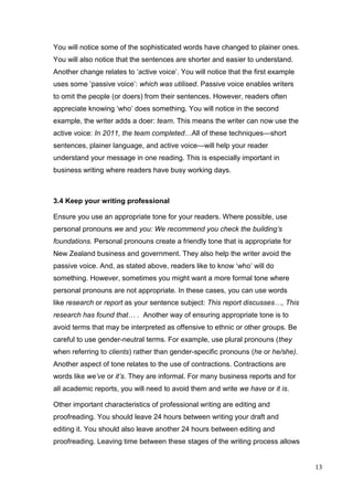 13
You will notice some of the sophisticated words have changed to plainer ones.
You will also notice that the sentences are shorter and easier to understand.
Another change relates to ‘active voice’. You will notice that the first example
uses some ‘passive voice’: which was utilised. Passive voice enables writers
to omit the people (or doers) from their sentences. However, readers often
appreciate knowing ‘who’ does something. You will notice in the second
example, the writer adds a doer: team. This means the writer can now use the
active voice: In 2011, the team completed…All of these techniques—short
sentences, plainer language, and active voice—will help your reader
understand your message in one reading. This is especially important in
business writing where readers have busy working days.
3.4 Keep your writing professional
Ensure you use an appropriate tone for your readers. Where possible, use
personal pronouns we and you: We recommend you check the building’s
foundations. Personal pronouns create a friendly tone that is appropriate for
New Zealand business and government. They also help the writer avoid the
passive voice. And, as stated above, readers like to know ‘who’ will do
something. However, sometimes you might want a more formal tone where
personal pronouns are not appropriate. In these cases, you can use words
like research or report as your sentence subject: This report discusses…, This
research has found that… . Another way of ensuring appropriate tone is to
avoid terms that may be interpreted as offensive to ethnic or other groups. Be
careful to use gender-neutral terms. For example, use plural pronouns (they
when referring to clients) rather than gender-specific pronouns (he or he/she).
Another aspect of tone relates to the use of contractions. Contractions are
words like we’ve or it’s. They are informal. For many business reports and for
all academic reports, you will need to avoid them and write we have or it is.
Other important characteristics of professional writing are editing and
proofreading. You should leave 24 hours between writing your draft and
editing it. You should also leave another 24 hours between editing and
proofreading. Leaving time between these stages of the writing process allows
 
