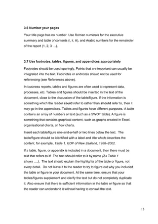 15
3.6 Number your pages
Your title page has no number. Use Roman numerals for the executive
summary and table of contents (i, ii, iii), and Arabic numbers for the remainder
of the report (1, 2, 3 …).
3.7 Use footnotes, tables, figures, and appendices appropriately
Footnotes should be used sparingly. Points that are important can usually be
integrated into the text. Footnotes or endnotes should not be used for
referencing (see References above).
In business reports, tables and figures are often used to represent data,
processes, etc. Tables and figures should be inserted in the text of the
document, close to the discussion of the table/figure. If the information is
something which the reader could refer to rather than should refer to, then it
may go in the appendices. Tables and figures have different purposes. A table
contains an array of numbers or text (such as a SWOT table). A figure is
something that contains graphical content, such as graphs created in Excel,
organisational charts, or flow charts.
Insert each table/figure one-and-a-half or two lines below the text. The
table/figure should be identified with a label and title which describes the
content, for example, Table 1. GDP of New Zealand, 1988–2002.
If a table, figure, or appendix is included in a document, then there must be
text that refers to it! The text should refer to it by name (As Table 1
shows ….). The text should explain the highlights of the table or figure, not
every detail. Do not leave it to the reader to try to figure out why you included
the table or figure in your document. At the same time, ensure that your
tables/figures supplement and clarify the text but do not completely duplicate
it. Also ensure that there is sufficient information in the table or figure so that
the reader can understand it without having to consult the text.
 