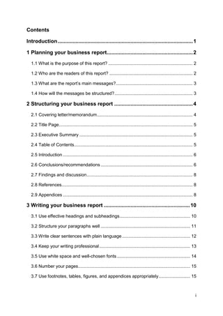 i
Contents
Introduction...........................................................................................1
1 Planning your business report..........................................................2
1.1 What is the purpose of this report? ................................................................... 2
1.2 Who are the readers of this report? .................................................................. 2
1.3 What are the report’s main messages?............................................................. 3
1.4 How will the messages be structured?.............................................................. 3
2 Structuring your business report .....................................................4
2.1 Covering letter/memorandum............................................................................ 4
2.2 Title Page.......................................................................................................... 5
2.3 Executive Summary .......................................................................................... 5
2.4 Table of Contents.............................................................................................. 5
2.5 Introduction ....................................................................................................... 6
2.6 Conclusions/recommendations ......................................................................... 6
2.7 Findings and discussion.................................................................................... 8
2.8 References........................................................................................................ 8
2.9 Appendices ....................................................................................................... 8
3 Writing your business report ..........................................................10
3.1 Use effective headings and subheadings........................................................ 10
3.2 Structure your paragraphs well ....................................................................... 11
3.3 Write clear sentences with plain language...................................................... 12
3.4 Keep your writing professional ........................................................................ 13
3.5 Use white space and well-chosen fonts .......................................................... 14
3.6 Number your pages......................................................................................... 15
3.7 Use footnotes, tables, figures, and appendices appropriately......................... 15
 