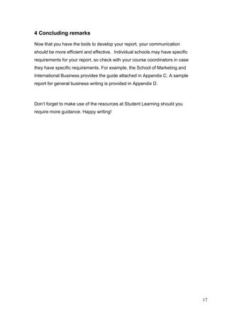 17
4 Concluding remarks
Now that you have the tools to develop your report, your communication
should be more efficient and effective. Individual schools may have specific
requirements for your report, so check with your course coordinators in case
they have specific requirements. For example, the School of Marketing and
International Business provides the guide attached in Appendix C. A sample
report for general business writing is provided in Appendix D.
Don’t forget to make use of the resources at Student Learning should you
require more guidance. Happy writing!
 