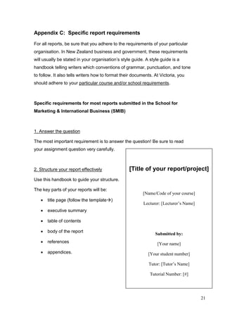 21
[Title of your report/project]
[Name/Code of your course]
Lecturer: [Lecturer’s Name]
Submitted by:
[Your name]
[Your student number]
Tutor: [Tutor’s Name]
Tutorial Number: [#]
Submitted: [Date of submission]
Word Count: [ ]
Appendix C: Specific report requirements
For all reports, be sure that you adhere to the requirements of your particular
organisation. In New Zealand business and government, these requirements
will usually be stated in your organisation’s style guide. A style guide is a
handbook telling writers which conventions of grammar, punctuation, and tone
to follow. It also tells writers how to format their documents. At Victoria, you
should adhere to your particular course and/or school requirements.
Specific requirements for most reports submitted in the School for
Marketing & International Business (SMIB)
1. Answer the question
The most important requirement is to answer the question! Be sure to read
your assignment question very carefully.
2. Structure your report effectively
Use this handbook to guide your structure.
The key parts of your reports will be:
 title page (follow the template)
 executive summary
 table of contents
 body of the report
 references
 appendices.
 