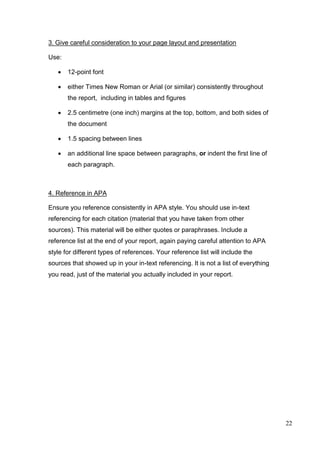 22
3. Give careful consideration to your page layout and presentation
Use:
 12-point font
 either Times New Roman or Arial (or similar) consistently throughout
the report, including in tables and figures
 2.5 centimetre (one inch) margins at the top, bottom, and both sides of
the document
 1.5 spacing between lines
 an additional line space between paragraphs, or indent the first line of
each paragraph.
4. Reference in APA
Ensure you reference consistently in APA style. You should use in-text
referencing for each citation (material that you have taken from other
sources). This material will be either quotes or paraphrases. Include a
reference list at the end of your report, again paying careful attention to APA
style for different types of references. Your reference list will include the
sources that showed up in your in-text referencing. It is not a list of everything
you read, just of the material you actually included in your report.
 